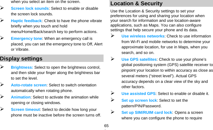   65when you select an item on the screen.  Screen lock sounds: Select to enable or disable the screen lock sounds.  Haptic feedback: Check to have the phone vibrate briefly when you touch and hold menu/Home/Back/search key to perform actions.  Emergency tone: When an emergency call is placed, you can set the emergency tone to Off, Alert or Vibrate. Display settings  Brightness: Select to open the brightness control, and then slide your finger along the brightness bar to set the level.  Aoto-rotate screen: Select to switch orientation automatically when rotating phone.  Animation: Select to activate the animation while opening or closing windows.  Screen timeout: Select to decide how long your phone must be inactive before the screen turns off.   Location &amp; Security Use the Location &amp; Security settings to set your preferences for using and sharing your location when your search for information and use location-aware applications, such as Maps. You can also configure settings that help secure your phone and its data.  Use wireless networks: Check to use information from Wi-Fi and mobile networks to determine your approximate location, for use in Maps, when you search, and so on.    Use GPS satellites: Check to use your phone’s global positioning system (GPS) satellite receiver to pinpoint your location to within accuracy as close as several meters (“street level”). Actual GPS accuracy depends on a clear view of the sky and other factors.  Use assisted GPS: Select to enable or disable it.  Set up screen lock: Select to set the pattern/PIN/Password.  Set up SIM/RUIM card lock: Opens a screen where you can configure the phone to require 