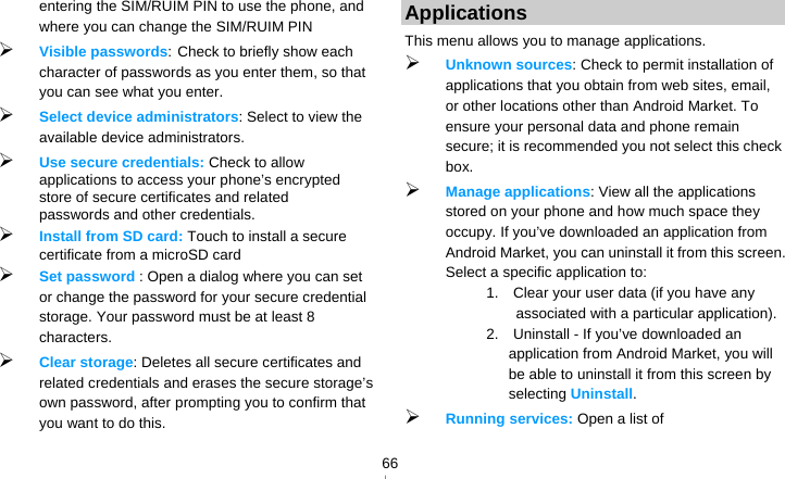   66entering the SIM/RUIM PIN to use the phone, and where you can change the SIM/RUIM PIN  Visible passwords: Check to briefly show each character of passwords as you enter them, so that you can see what you enter.  Select device administrators: Select to view the available device administrators.  Use secure credentials: Check to allow applications to access your phone’s encrypted store of secure certificates and related passwords and other credentials.    Install from SD card: Touch to install a secure certificate from a microSD card  Set password : Open a dialog where you can set or change the password for your secure credential storage. Your password must be at least 8 characters.  Clear storage: Deletes all secure certificates and related credentials and erases the secure storage’s own password, after prompting you to confirm that you want to do this. Applications This menu allows you to manage applications.  Unknown sources: Check to permit installation of applications that you obtain from web sites, email, or other locations other than Android Market. To ensure your personal data and phone remain secure; it is recommended you not select this check box.  Manage applications: View all the applications stored on your phone and how much space they occupy. If you’ve downloaded an application from Android Market, you can uninstall it from this screen. Select a specific application to: 1.    Clear your user data (if you have any associated with a particular application). 2.  Uninstall - If you’ve downloaded an application from Android Market, you will be able to uninstall it from this screen by selecting Uninstall.  Running services: Open a list of 