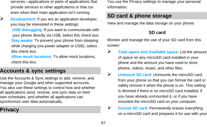   67services—applications or parts of applications that provide services to other applications or that run even when their main application isn’t running.  Development: If you are an application developer, you may be interested in these settings:   USB debugging: If you want to communicate with your phone directly via USB, select this check box. Stay awake: To prevent your phone from sleeping while charging (via power adapter or USB), select this check box. Allow mock locations: To allow mock locations, check this box. Accounts &amp; sync settings Use the Accounts &amp; Sync settings to add, remove, and manage your Google and other supported accounts. You also use these settings to control how and whether all applications send, receive, and sync data on their own schedules, and whether all applications can synchronize user data automatically. Privacy You use the Privacy settings to manage your personal information. SD card &amp; phone storage View and manage the data storage on your phone: SD card   Monitor and manage the use of your SD card from this screen:  Total space and Available space: List the amount of space on any microSD card installed in your phone and the amount you have used to store photos, videos, music, and other files.  Unmount SD card: Unmounts the microSD card from your phone so that you can format the card or safely remove it when the phone is on. This setting is dimmed if there is no microSD card installed, if you have already unmounted it, or if you have mounted the microSD card on your computer.  Format SD card: Permanently erases everything on a microSD card and prepares it for use with your 