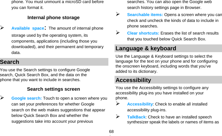   68phone. You must unmount a microSD card before you can format it. Internal phone storage  Available space: The amount of internal phone storage used by the operating system, its components, applications (including those you downloaded), and their permanent and temporary data. Search You use the Search settings to configure Google search, Quick Search Box, and the data on the phone that you want to include in searches.   Search settings screen  Google search: Touch to open a screen where you can set your preferences for whether Google search on the web makes suggestions that appear below Quick Search Box and whether the suggestions take into account your previous searches. You can also open the Google web search history settings page in Browser.  Searchable items: Opens a screen where you can check and uncheck the kinds of data to include in phone searches.  Clear shortcuts: Erases the list of search results that you touched below Quick Search Box. Language &amp; keyboard Use the Language &amp; Keyboard settings to select the language for the text on your phone and for configuring the onscreen keyboard, including words that you’ve added to its dictionary. Accessibility You use the Accessibility settings to configure any accessibility plug-ins you have installed on your phone.  Accessibility: Check to enable all installed accessibility plug-ins.  TalkBack: Check to have an installed speech synthesizer speak the labels or names of items as 