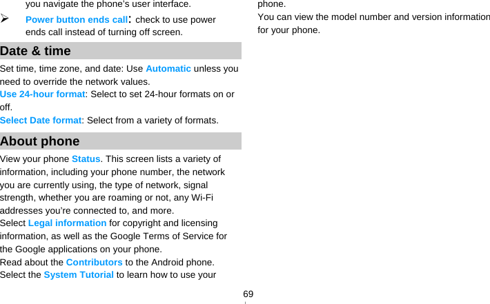   69you navigate the phone’s user interface.  Power button ends call: check to use power ends call instead of turning off screen. Date &amp; time Set time, time zone, and date: Use Automatic unless you need to override the network values. Use 24-hour format: Select to set 24-hour formats on or off. Select Date format: Select from a variety of formats. About phone View your phone Status. This screen lists a variety of information, including your phone number, the network you are currently using, the type of network, signal strength, whether you are roaming or not, any Wi-Fi addresses you’re connected to, and more. Select Legal information for copyright and licensing information, as well as the Google Terms of Service for the Google applications on your phone. Read about the Contributors to the Android phone. Select the System Tutorial to learn how to use your phone. You can view the model number and version information for your phone.    