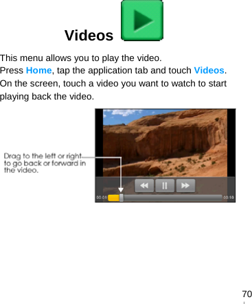   70Videos   This menu allows you to play the video. Press Home, tap the application tab and touch Videos. On the screen, touch a video you want to watch to start playing back the video.  