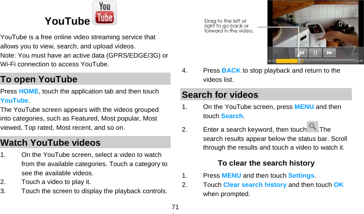   71YouTube  YouTube is a free online video streaming service that allows you to view, search, and upload videos. Note: You must have an active data (GPRS/EDGE/3G) or Wi-Fi connection to access YouTube. To open YouTube Press HOME, touch the application tab and then touch YouTube. The YouTube screen appears with the videos grouped into categories, such as Featured, Most popular, Most viewed, Top rated, Most recent, and so on. Watch YouTube videos 1.  On the YouTube screen, select a video to watch from the available categories. Touch a category to see the available videos. 2.  Touch a video to play it. 3.  Touch the screen to display the playback controls.  4. Press BACK to stop playback and return to the videos list. Search for videos 1.  On the YouTube screen, press MENU and then touch Search. 2.  Enter a search keyword, then touch .The search results appear below the status bar. Scroll through the results and touch a video to watch it. To clear the search history 1. Press MENU and then touch Settings. 2. Touch Clear search history and then touch OK when prompted. 