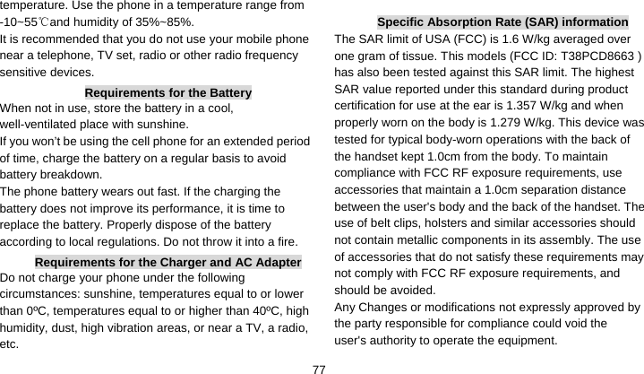    77temperature. Use the phone in a temperature range from -10~55 and humidity of 35%~85%.℃ It is recommended that you do not use your mobile phone near a telephone, TV set, radio or other radio frequency sensitive devices. Requirements for the Battery When not in use, store the battery in a cool, well-ventilated place with sunshine. If you won’t be using the cell phone for an extended period of time, charge the battery on a regular basis to avoid battery breakdown. The phone battery wears out fast. If the charging the battery does not improve its performance, it is time to replace the battery. Properly dispose of the battery according to local regulations. Do not throw it into a fire. Requirements for the Charger and AC Adapter Do not charge your phone under the following circumstances: sunshine, temperatures equal to or lower than 0ºC, temperatures equal to or higher than 40ºC, high humidity, dust, high vibration areas, or near a TV, a radio, etc.  Specific Absorption Rate (SAR) information The SAR limit of USA (FCC) is 1.6 W/kg averaged over one gram of tissue. This models (FCC ID: T38PCD8663 ) has also been tested against this SAR limit. The highest SAR value reported under this standard during product certification for use at the ear is 1.357 W/kg and when properly worn on the body is 1.279 W/kg. This device was tested for typical body-worn operations with the back of the handset kept 1.0cm from the body. To maintain compliance with FCC RF exposure requirements, use accessories that maintain a 1.0cm separation distance between the user&apos;s body and the back of the handset. The use of belt clips, holsters and similar accessories should not contain metallic components in its assembly. The use of accessories that do not satisfy these requirements may not comply with FCC RF exposure requirements, and should be avoided. Any Changes or modifications not expressly approved by the party responsible for compliance could void the user&apos;s authority to operate the equipment. 