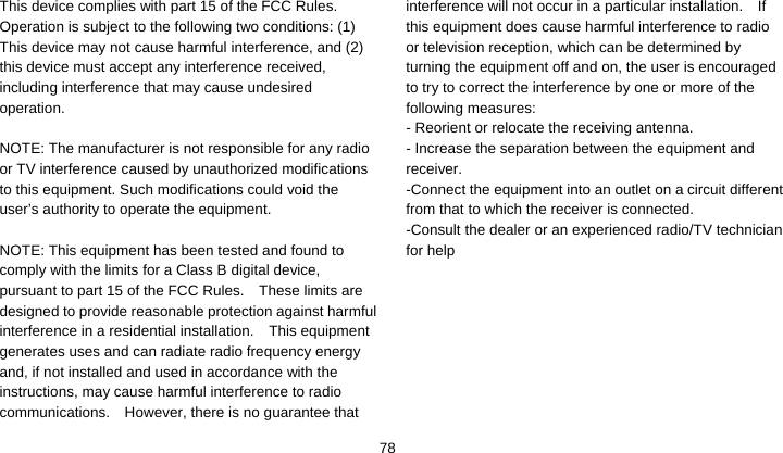    78This device complies with part 15 of the FCC Rules. Operation is subject to the following two conditions: (1) This device may not cause harmful interference, and (2) this device must accept any interference received, including interference that may cause undesired operation.  NOTE: The manufacturer is not responsible for any radio or TV interference caused by unauthorized modifications to this equipment. Such modifications could void the user’s authority to operate the equipment.  NOTE: This equipment has been tested and found to comply with the limits for a Class B digital device, pursuant to part 15 of the FCC Rules.    These limits are designed to provide reasonable protection against harmful interference in a residential installation.    This equipment generates uses and can radiate radio frequency energy and, if not installed and used in accordance with the instructions, may cause harmful interference to radio communications.  However, there is no guarantee that interference will not occur in a particular installation.    If this equipment does cause harmful interference to radio or television reception, which can be determined by turning the equipment off and on, the user is encouraged to try to correct the interference by one or more of the following measures: - Reorient or relocate the receiving antenna. - Increase the separation between the equipment and receiver. -Connect the equipment into an outlet on a circuit different from that to which the receiver is connected. -Consult the dealer or an experienced radio/TV technician for help        
