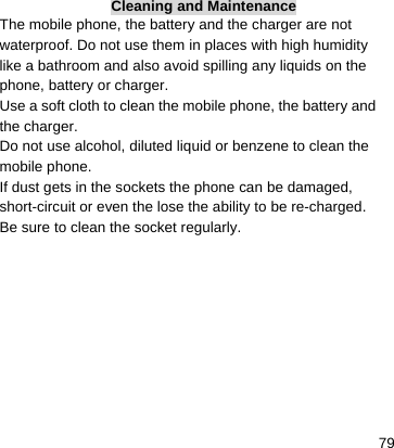    79Cleaning and Maintenance The mobile phone, the battery and the charger are not waterproof. Do not use them in places with high humidity like a bathroom and also avoid spilling any liquids on the phone, battery or charger. Use a soft cloth to clean the mobile phone, the battery and the charger. Do not use alcohol, diluted liquid or benzene to clean the mobile phone. If dust gets in the sockets the phone can be damaged, short-circuit or even the lose the ability to be re-charged. Be sure to clean the socket regularly. 