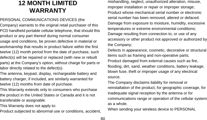    8012 MONTH LIMITED WARRANTY PERSONAL COMMUNICATIONS DEVICES (the Company) warrants to the original retail purchaser of this PCD handheld portable cellular telephone, that should this product or any part thereof during normal consumer usage and conditions, be proven defective in material or workmanship that results in product failure within the first twelve (12) month period from the date of purchase, such defect(s) will be repaired or replaced (with new or rebuilt parts) at the Company’s option, without charge for parts or labor directly related to the defect(s). The antenna, keypad, display, rechargeable battery and battery charger, if included, are similarly warranted for twelve (12) months from date of purchase.     This Warranty extends only to consumers who purchase the product in the United States or Canada and it is not transferable or assignable. This Warranty does not apply to: Product subjected to abnormal use or conditions, accident, mishandling, neglect, unauthorized alteration, misuse, improper installation or repair or improper storage; Product whose mechanical serial number or electronic serial number has been removed, altered or defaced. Damage from exposure to moisture, humidity, excessive temperatures or extreme environmental conditions; Damage resulting from connection to, or use of any accessory or other product not approved or authorized by the Company; Defects in appearance, cosmetic, decorative or structural items such as framing and non-operative parts; Product damaged from external causes such as fire, flooding, dirt, sand, weather conditions, battery leakage, blown fuse, theft or improper usage of any electrical source. The Company disclaims liability for removal or reinstallation of the product, for geographic coverage, for inadequate signal reception by the antenna or for communications range or operation of the cellular system as a whole.   When sending your wireless device to PERSONAL 