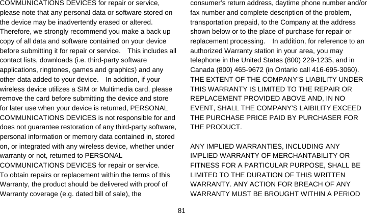    81COMMUNICATIONS DEVICES for repair or service, please note that any personal data or software stored on the device may be inadvertently erased or altered.   Therefore, we strongly recommend you make a back up copy of all data and software contained on your device before submitting it for repair or service.    This includes all contact lists, downloads (i.e. third-party software applications, ringtones, games and graphics) and any other data added to your device.    In addition, if your wireless device utilizes a SIM or Multimedia card, please remove the card before submitting the device and store for later use when your device is returned, PERSONAL COMMUNICATIONS DEVICES is not responsible for and does not guarantee restoration of any third-party software, personal information or memory data contained in, stored on, or integrated with any wireless device, whether under warranty or not, returned to PERSONAL COMMUNICATIONS DEVICES for repair or service.     To obtain repairs or replacement within the terms of this Warranty, the product should be delivered with proof of Warranty coverage (e.g. dated bill of sale), the consumer’s return address, daytime phone number and/or fax number and complete description of the problem, transportation prepaid, to the Company at the address shown below or to the place of purchase for repair or replacement processing.    In addition, for reference to an authorized Warranty station in your area, you may telephone in the United States (800) 229-1235, and in Canada (800) 465-9672 (in Ontario call 416-695-3060). THE EXTENT OF THE COMPANY’S LIABILITY UNDER THIS WARRANTY IS LIMITED TO THE REPAIR OR REPLACEMENT PROVIDED ABOVE AND, IN NO EVENT, SHALL THE COMPANY’S LAIBILITY EXCEED THE PURCHASE PRICE PAID BY PURCHASER FOR THE PRODUCT.  ANY IMPLIED WARRANTIES, INCLUDING ANY IMPLIED WARRANTY OF MERCHANTABILITY OR FITNESS FOR A PARTICULAR PURPOSE, SHALL BE LIMITED TO THE DURATION OF THIS WRITTEN WARRANTY. ANY ACTION FOR BREACH OF ANY WARRANTY MUST BE BROUGHT WITHIN A PERIOD 