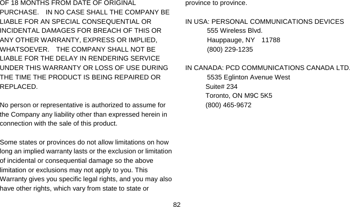    82OF 18 MONTHS FROM DATE OF ORIGINAL PURCHASE.    IN NO CASE SHALL THE COMPANY BE LIABLE FOR AN SPECIAL CONSEQUENTIAL OR INCIDENTAL DAMAGES FOR BREACH OF THIS OR ANY OTHER WARRANTY, EXPRESS OR IMPLIED, WHATSOEVER.    THE COMPANY SHALL NOT BE LIABLE FOR THE DELAY IN RENDERING SERVICE UNDER THIS WARRANTY OR LOSS OF USE DURING THE TIME THE PRODUCT IS BEING REPAIRED OR REPLACED.  No person or representative is authorized to assume for the Company any liability other than expressed herein in connection with the sale of this product.  Some states or provinces do not allow limitations on how long an implied warranty lasts or the exclusion or limitation of incidental or consequential damage so the above limitation or exclusions may not apply to you. This Warranty gives you specific legal rights, and you may also have other rights, which vary from state to state or province to province.  IN USA: PERSONAL COMMUNICATIONS DEVICES  555 Wireless Blvd.   Hauppauge, NY  11788  (800) 229-1235  IN CANADA: PCD COMMUNICATIONS CANADA LTD.   5535 Eglinton Avenue West Suite# 234 Toronto, ON M9C 5K5 (800) 465-9672    