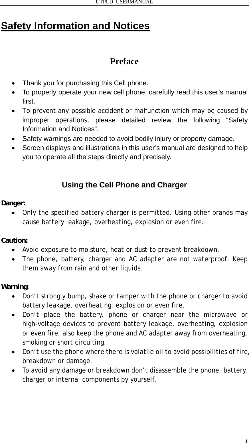 UTPCD_USERMANUAL   1Safety Information and Notices  Preface •  Thank you for purchasing this Cell phone. •  To properly operate your new cell phone, carefully read this user’s manual first. • To prevent any possible accident or malfunction which may be caused by improper operations, please detailed review the following “Safety Information and Notices”. •  Safety warnings are needed to avoid bodily injury or property damage. •  Screen displays and illustrations in this user’s manual are designed to help you to operate all the steps directly and precisely.  Using the Cell Phone and Charger  Danger: • Only the specified battery charger is permitted. Using other brands may cause battery leakage, overheating, explosion or even fire.  Caution: • Avoid exposure to moisture, heat or dust to prevent breakdown. • The phone, battery, charger and AC adapter are not waterproof. Keep them away from rain and other liquids.  Warning: • Don’t strongly bump, shake or tamper with the phone or charger to avoid battery leakage, overheating, explosion or even fire. • Don’t place the battery, phone or charger near the microwave or high-voltage devices to prevent battery leakage, overheating, explosion or even fire; also keep the phone and AC adapter away from overheating, smoking or short circuiting. • Don’t use the phone where there is volatile oil to avoid possibilities of fire, breakdown or damage. • To avoid any damage or breakdown don’t disassemble the phone, battery, charger or internal components by yourself.      