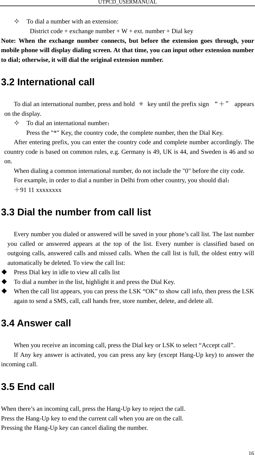 UTPCD_USERMANUAL   16 To dial a number with an extension: District code + exchange number + W + ext. number + Dial key Note: When the exchange number connects, but before the extension goes through, your mobile phone will display dialing screen. At that time, you can input other extension number to dial; otherwise, it will dial the original extension number. 3.2 International call To dial an international number, press and hold  ＊  key until the prefix sign  “＋” appears on the display.  To dial an international number： Press the &quot;*&quot; Key, the country code, the complete number, then the Dial Key. After entering prefix, you can enter the country code and complete number accordingly. The country code is based on common rules, e.g. Germany is 49, UK is 44, and Sweden is 46 and so on. When dialing a common international number, do not include the &quot;0&quot; before the city code. For example, in order to dial a number in Delhi from other country, you should dial： ＋91 11 xxxxxxxx 3.3 Dial the number from call list Every number you dialed or answered will be saved in your phone’s call list. The last number you called or answered appears at the top of the list. Every number is classified based on outgoing calls, answered calls and missed calls. When the call list is full, the oldest entry will automatically be deleted. To view the call list:  Press Dial key in idle to view all calls list  To dial a number in the list, highlight it and press the Dial Key.  When the call list appears, you can press the LSK “OK” to show call info, then press the LSK again to send a SMS, call, call hands free, store number, delete, and delete all. 3.4 Answer call When you receive an incoming call, press the Dial key or LSK to select “Accept call”.   If Any key answer is activated, you can press any key (except Hang-Up key) to answer the incoming call. 3.5 End call When there’s an incoming call, press the Hang-Up key to reject the call. Press the Hang-Up key to end the current call when you are on the call. Pressing the Hang-Up key can cancel dialing the number. 