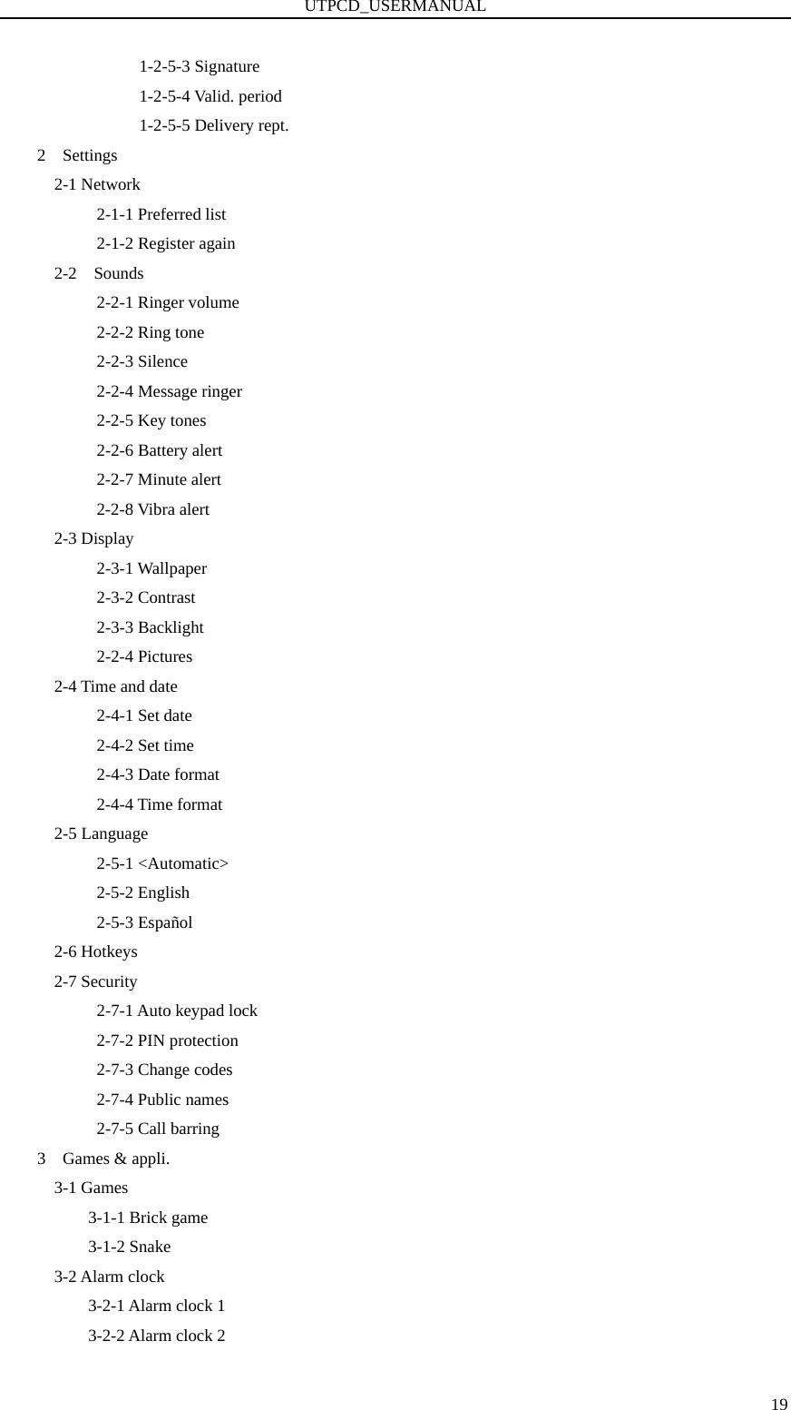 UTPCD_USERMANUAL   191-2-5-3 Signature           1-2-5-4 Valid. period 1-2-5-5 Delivery rept. 2  Settings   2-1 Network        2-1-1 Preferred list        2-1-2 Register again   2-2  Sounds 2-2-1 Ringer volume 2-2-2 Ring tone 2-2-3 Silence 2-2-4 Message ringer 2-2-5 Key tones 2-2-6 Battery alert 2-2-7 Minute alert 2-2-8 Vibra alert   2-3 Display 2-3-1 Wallpaper 2-3-2 Contrast 2-3-3 Backlight 2-2-4 Pictures 2-4 Time and date 2-4-1 Set date 2-4-2 Set time 2-4-3 Date format 2-4-4 Time format 2-5 Language 2-5-1 &lt;Automatic&gt; 2-5-2 English 2-5-3 Español 2-6 Hotkeys 2-7 Security 2-7-1 Auto keypad lock 2-7-2 PIN protection 2-7-3 Change codes 2-7-4 Public names 2-7-5 Call barring 3  Games &amp; appli.   3-1 Games 3-1-1 Brick game 3-1-2 Snake       3-2 Alarm clock 3-2-1 Alarm clock 1 3-2-2 Alarm clock 2 