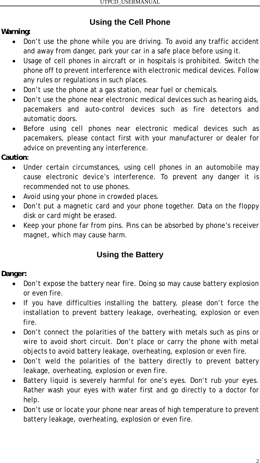 UTPCD_USERMANUAL   2Using the Cell Phone Warning: • Don’t use the phone while you are driving. To avoid any traffic accident and away from danger, park your car in a safe place before using it. • Usage of cell phones in aircraft or in hospitals is prohibited. Switch the phone off to prevent interference with electronic medical devices. Follow any rules or regulations in such places. • Don’t use the phone at a gas station, near fuel or chemicals. • Don’t use the phone near electronic medical devices such as hearing aids, pacemakers and auto-control devices such as fire detectors and automatic doors. • Before using cell phones near electronic medical devices such as pacemakers, please contact first with your manufacturer or dealer for advice on preventing any interference. Caution: • Under certain circumstances, using cell phones in an automobile may cause electronic device’s interference. To prevent any danger it is recommended not to use phones. • Avoid using your phone in crowded places. • Don’t put a magnetic card and your phone together. Data on the floppy disk or card might be erased. • Keep your phone far from pins. Pins can be absorbed by phone’s receiver magnet, which may cause harm.  Using the Battery  Danger: • Don’t expose the battery near fire. Doing so may cause battery explosion or even fire. • If you have difficulties installing the battery, please don’t force the installation to prevent battery leakage, overheating, explosion or even fire. • Don’t connect the polarities of the battery with metals such as pins or wire to avoid short circuit. Don’t place or carry the phone with metal objects to avoid battery leakage, overheating, explosion or even fire. • Don’t weld the polarities of the battery directly to prevent battery leakage, overheating, explosion or even fire. • Battery liquid is severely harmful for one’s eyes. Don’t rub your eyes. Rather wash your eyes with water first and go directly to a doctor for help. • Don’t use or locate your phone near areas of high temperature to prevent battery leakage, overheating, explosion or even fire.   