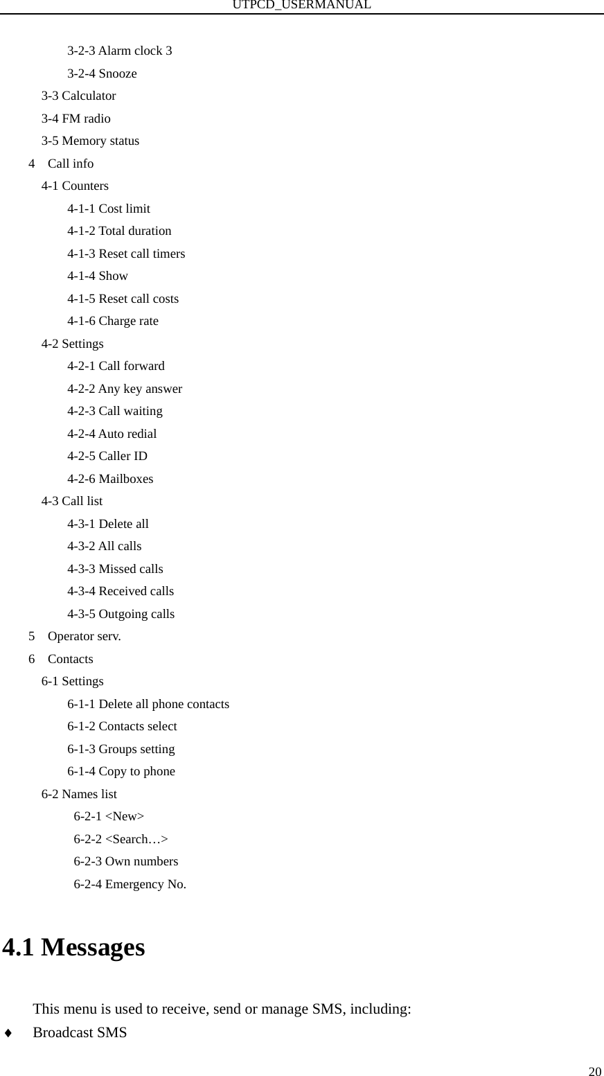 UTPCD_USERMANUAL   203-2-3 Alarm clock 3 3-2-4 Snooze       3-3 Calculator       3-4 FM radio 3-5 Memory status 4  Call info   4-1 Counters       4-1-1 Cost limit       4-1-2 Total duration       4-1-3 Reset call timers       4-1-4 Show       4-1-5 Reset call costs       4-1-6 Charge rate   4-2 Settings       4-2-1 Call forward       4-2-2 Any key answer       4-2-3 Call waiting       4-2-4 Auto redial       4-2-5 Caller ID       4-2-6 Mailboxes 4-3 Call list       4-3-1 Delete all       4-3-2 All calls       4-3-3 Missed calls       4-3-4 Received calls       4-3-5 Outgoing calls 5  Operator serv. 6  Contacts   6-1 Settings     6-1-1 Delete all phone contacts     6-1-2 Contacts select     6-1-3 Groups setting     6-1-4 Copy to phone 6-2 Names list      6-2-1 &lt;New&gt;      6-2-2 &lt;Search…&gt;      6-2-3 Own numbers      6-2-4 Emergency No. 4.1 Messages This menu is used to receive, send or manage SMS, including: ♦ Broadcast SMS 