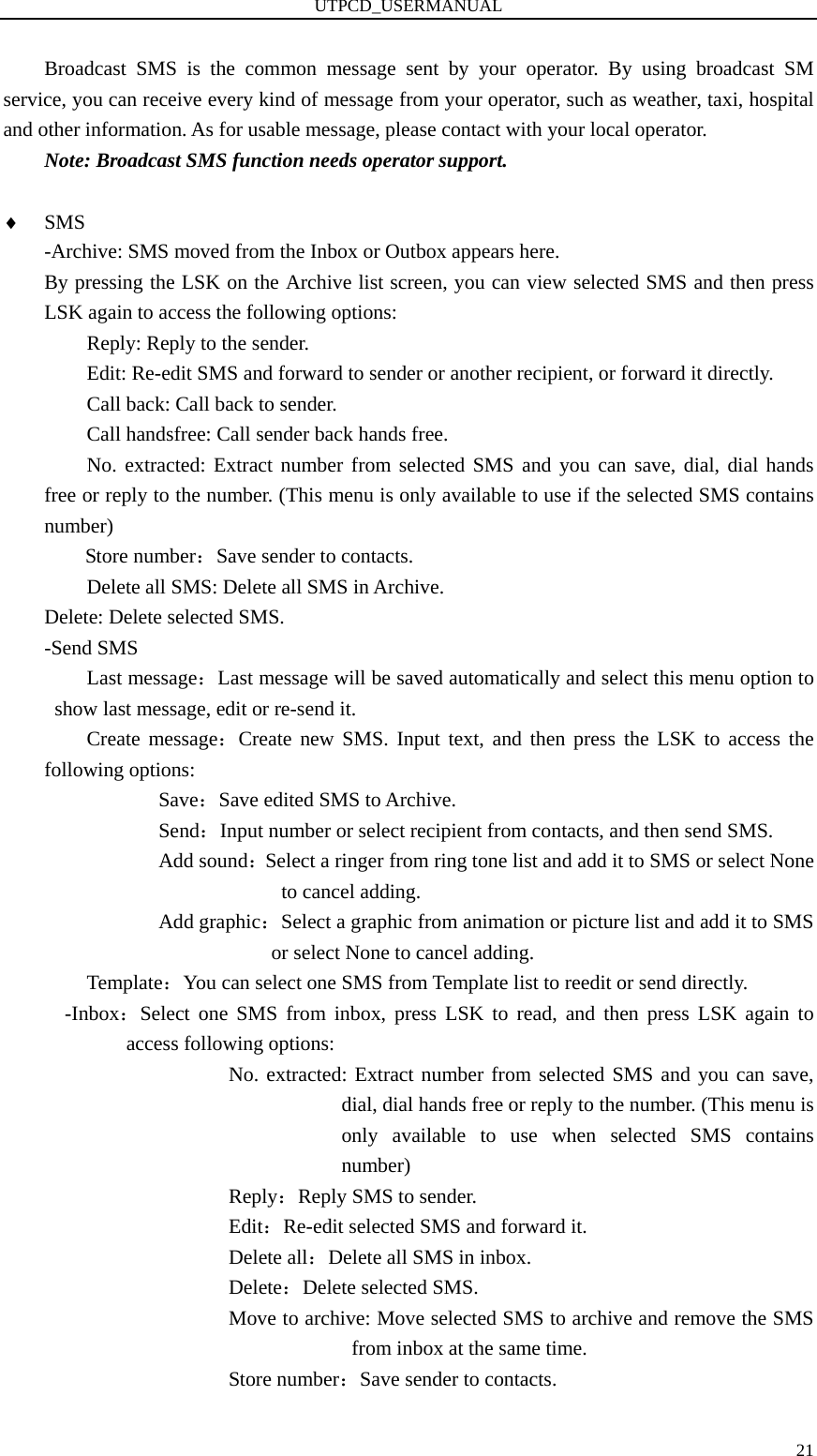 UTPCD_USERMANUAL   21Broadcast SMS is the common message sent by your operator. By using broadcast SM service, you can receive every kind of message from your operator, such as weather, taxi, hospital and other information. As for usable message, please contact with your local operator. Note: Broadcast SMS function needs operator support.  ♦ SMS -Archive: SMS moved from the Inbox or Outbox appears here. By pressing the LSK on the Archive list screen, you can view selected SMS and then press LSK again to access the following options: Reply: Reply to the sender. Edit: Re-edit SMS and forward to sender or another recipient, or forward it directly. Call back: Call back to sender. Call handsfree: Call sender back hands free. No. extracted: Extract number from selected SMS and you can save, dial, dial hands free or reply to the number. (This menu is only available to use if the selected SMS contains number) Store number：Save sender to contacts. Delete all SMS: Delete all SMS in Archive. Delete: Delete selected SMS. -Send SMS Last message：Last message will be saved automatically and select this menu option to show last message, edit or re-send it. Create message：Create new SMS. Input text, and then press the LSK to access the following options:        Save：Save edited SMS to Archive.        Send：Input number or select recipient from contacts, and then send SMS.        Add sound：Select a ringer from ring tone list and add it to SMS or select None to cancel adding.        Add graphic：Select a graphic from animation or picture list and add it to SMS or select None to cancel adding. Template：You can select one SMS from Template list to reedit or send directly. -Inbox：Select one SMS from inbox, press LSK to read, and then press LSK again to access following options:                   No. extracted: Extract number from selected SMS and you can save, dial, dial hands free or reply to the number. (This menu is only available to use when selected SMS contains number)                   Reply：Reply SMS to sender.                   Edit：Re-edit selected SMS and forward it.                   Delete all：Delete all SMS in inbox.                   Delete：Delete selected SMS.                   Move to archive: Move selected SMS to archive and remove the SMS from inbox at the same time. Store number：Save sender to contacts. 