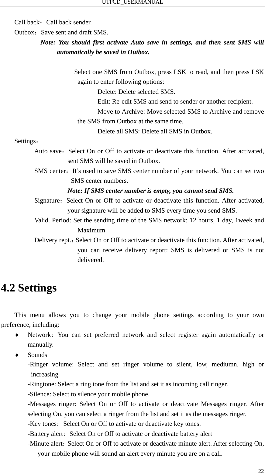 UTPCD_USERMANUAL   22Call back：Call back sender. Outbox：Save sent and draft SMS. Note: You should first activate Auto save in settings, and then sent SMS will automatically be saved in Outbox.                      Select one SMS from Outbox, press LSK to read, and then press LSK again to enter following options:                  Delete: Delete selected SMS.                  Edit: Re-edit SMS and send to sender or another recipient.                  Move to Archive: Move selected SMS to Archive and remove the SMS from Outbox at the same time.                  Delete all SMS: Delete all SMS in Outbox. Settings：       Auto save：Select On or Off to activate or deactivate this function. After activated, sent SMS will be saved in Outbox.       SMS center：It’s used to save SMS center number of your network. You can set two SMS center numbers. Note: If SMS center number is empty, you cannot send SMS.       Signature：Select On or Off to activate or deactivate this function. After activated, your signature will be added to SMS every time you send SMS.             Valid. Period: Set the sending time of the SMS network: 12 hours, 1 day, 1week and Maximum.       Delivery rept.：Select On or Off to activate or deactivate this function. After activated, you can receive delivery report: SMS is delivered or SMS is not delivered. 4.2 Settings This menu allows you to change your mobile phone settings according to your own preference, including: ♦ Network：You can set preferred network and select register again automatically or manually. ♦ Sounds -Ringer volume: Select and set ringer volume to silent, low, mediumn, high or increasing  -Ringtone: Select a ring tone from the list and set it as incoming call ringer. -Silence: Select to silence your mobile phone. -Messages ringer: Select On or Off to activate or deactivate Messages ringer. After selecting On, you can select a ringer from the list and set it as the messages ringer.   -Key tones：Select On or Off to activate or deactivate key tones. -Battery alert：Select On or Off to activate or deactivate battery alert -Minute alert：Select On or Off to activate or deactivate minute alert. After selecting On, your mobile phone will sound an alert every minute you are on a call.   