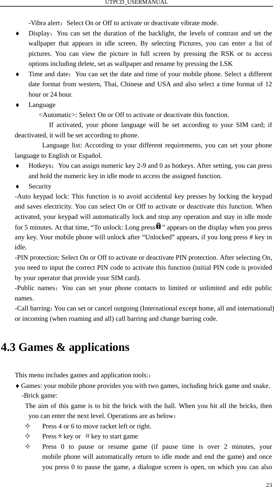 UTPCD_USERMANUAL   23-Vibra alert：Select On or Off to activate or deactivate vibrate mode. ♦ Display：You can set the duration of the backlight, the levels of contrast and set the wallpaper that appears in idle screen. By selecting Pictures, you can enter a list of pictures. You can view the picture in full screen by pressing the RSK or to access options including delete, set as wallpaper and rename by pressing the LSK ♦ Time and date：You can set the date and time of your mobile phone. Select a different date format from western, Thai, Chinese and USA and also select a time format of 12 hour or 24 hour. ♦ Language &lt;Automatic&gt;: Select On or Off to activate or deactivate this function. If activated, your phone language will be set according to your SIM card; if deactivated, it will be set according to phone. Language list: According to your different requirements, you can set your phone language to English or Español.   ♦ Hotkeys：You can assign numeric key 2-9 and 0 as hotkeys. After setting, you can press and hold the numeric key in idle mode to access the assigned function. ♦ Security -Auto keypad lock: This function is to avoid accidental key presses by locking the keypad and saves electricity. You can select On or Off to activate or deactivate this function. When activated, your keypad will automatically lock and stop any operation and stay in idle mode for 5 minutes. At that time, “To unlock: Long press ” appears on the display when you press any key. Your mobile phone will unlock after “Unlocked” appears, if you long press # key in idle. -PIN protection: Select On or Off to activate or deactivate PIN protection. After selecting On, you need to input the correct PIN code to activate this function (initial PIN code is provided by your operator that provide your SIM card). -Public names：You can set your phone contacts to limited or unlimited and edit public names. -Call barring：You can set or cancel outgoing (International except home, all and international) or incoming (when roaming and all) call barring and change barring code. 4.3 Games &amp; applications This menu includes games and application tools:： ♦ Games: your mobile phone provides you with two games, including brick game and snake. -Brick game: The aim of this game is to hit the brick with the ball. When you hit all the bricks, then you can enter the next level. Operations are as below：  Press 4 or 6 to move racket left or right.  Press＊key or  ＃key to start game  Press 0 to pause or resume game (if pause time is over 2 minutes, your       mobile phone will automatically return to idle mode and end the game) and once you press 0 to pause the game, a dialogue screen is open, on which you can also 