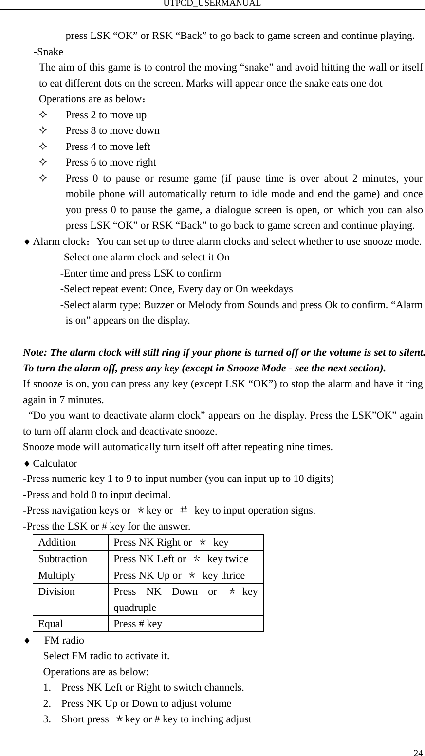 UTPCD_USERMANUAL   24press LSK “OK” or RSK “Back” to go back to game screen and continue playing. -Snake The aim of this game is to control the moving “snake” and avoid hitting the wall or itself to eat different dots on the screen. Marks will appear once the snake eats one dot   Operations are as below：  Press 2 to move up  Press 8 to move down  Press 4 to move left  Press 6 to move right  Press 0 to pause or resume game (if pause time is over about 2 minutes, your mobile phone will automatically return to idle mode and end the game) and once you press 0 to pause the game, a dialogue screen is open, on which you can also press LSK “OK” or RSK “Back” to go back to game screen and continue playing. ♦ Alarm clock：You can set up to three alarm clocks and select whether to use snooze mode.               -Select one alarm clock and select it On               -Enter time and press LSK to confirm               -Select repeat event: Once, Every day or On weekdays            -Select alarm type: Buzzer or Melody from Sounds and press Ok to confirm. “Alarm is on” appears on the display.  Note: The alarm clock will still ring if your phone is turned off or the volume is set to silent. To turn the alarm off, press any key (except in Snooze Mode - see the next section).   If snooze is on, you can press any key (except LSK “OK”) to stop the alarm and have it ring again in 7 minutes.     “Do you want to deactivate alarm clock” appears on the display. Press the LSK”OK” again to turn off alarm clock and deactivate snooze. Snooze mode will automatically turn itself off after repeating nine times. ♦ Calculator -Press numeric key 1 to 9 to input number (you can input up to 10 digits) -Press and hold 0 to input decimal. -Press navigation keys or  ＊key or  ＃  key to input operation signs. -Press the LSK or # key for the answer. Addition  Press NK Right or  ＊ key Subtraction    Press NK Left or  ＊ key twice Multiply    Press NK Up or  ＊ key thrice Division   Press NK Down or ＊key quadruple  Equal  Press # key ♦ FM radio Select FM radio to activate it. Operations are as below: 1. Press NK Left or Right to switch channels. 2. Press NK Up or Down to adjust volume 3. Short press  ＊key or # key to inching adjust 