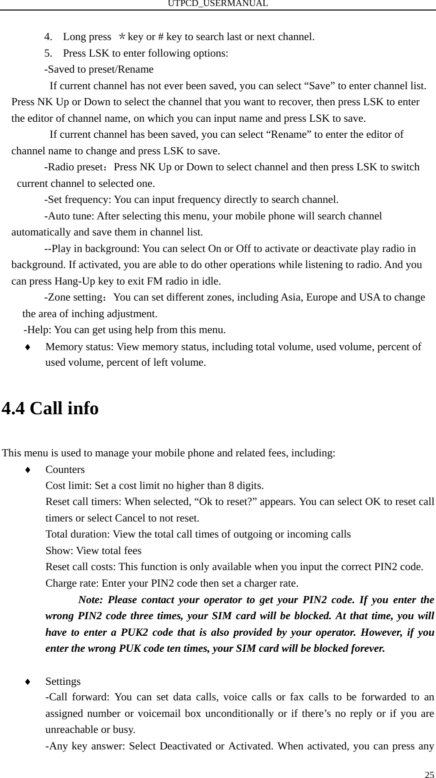 UTPCD_USERMANUAL   254. Long press  ＊key or # key to search last or next channel. 5. Press LSK to enter following options: -Saved to preset/Rename If current channel has not ever been saved, you can select “Save” to enter channel list. Press NK Up or Down to select the channel that you want to recover, then press LSK to enter the editor of channel name, on which you can input name and press LSK to save. If current channel has been saved, you can select “Rename” to enter the editor of channel name to change and press LSK to save. -Radio preset：Press NK Up or Down to select channel and then press LSK to switch current channel to selected one. -Set frequency: You can input frequency directly to search channel. -Auto tune: After selecting this menu, your mobile phone will search channel automatically and save them in channel list. --Play in background: You can select On or Off to activate or deactivate play radio in background. If activated, you are able to do other operations while listening to radio. And you can press Hang-Up key to exit FM radio in idle. -Zone setting：You can set different zones, including Asia, Europe and USA to change the area of inching adjustment. -Help: You can get using help from this menu. ♦ Memory status: View memory status, including total volume, used volume, percent of used volume, percent of left volume. 4.4 Call info This menu is used to manage your mobile phone and related fees, including: ♦ Counters Cost limit: Set a cost limit no higher than 8 digits. Reset call timers: When selected, “Ok to reset?” appears. You can select OK to reset call timers or select Cancel to not reset. Total duration: View the total call times of outgoing or incoming calls Show: View total fees Reset call costs: This function is only available when you input the correct PIN2 code. Charge rate: Enter your PIN2 code then set a charger rate.         Note: Please contact your operator to get your PIN2 code. If you enter the wrong PIN2 code three times, your SIM card will be blocked. At that time, you will have to enter a PUK2 code that is also provided by your operator. However, if you enter the wrong PUK code ten times, your SIM card will be blocked forever.  ♦ Settings -Call forward: You can set data calls, voice calls or fax calls to be forwarded to an assigned number or voicemail box unconditionally or if there’s no reply or if you are unreachable or busy. -Any key answer: Select Deactivated or Activated. When activated, you can press any 