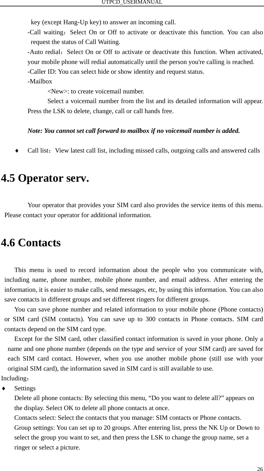 UTPCD_USERMANUAL   26key (except Hang-Up key) to answer an incoming call. -Call waiting：Select On or Off to activate or deactivate this function. You can also request the status of Call Waiting.   -Auto redial：Select On or Off to activate or deactivate this function. When activated, your mobile phone will redial automatically until the person you&apos;re calling is reached. -Caller ID: You can select hide or show identity and request status. -Mailbox       &lt;New&gt;: to create voicemail number.             Select a voicemail number from the list and its detailed information will appear. Press the LSK to delete, change, call or call hands free.  Note: You cannot set call forward to mailbox if no voicemail number is added.  ♦ Call list：View latest call list, including missed calls, outgoing calls and answered calls 4.5 Operator serv. Your operator that provides your SIM card also provides the service items of this menu. Please contact your operator for additional information. 4.6 Contacts This menu is used to record information about the people who you communicate with, including name, phone number, mobile phone number, and email address. After entering the information, it is easier to make calls, send messages, etc, by using this information. You can also save contacts in different groups and set different ringers for different groups.   You can save phone number and related information to your mobile phone (Phone contacts) or SIM card (SIM contacts). You can save up to 300 contacts in Phone contacts. SIM card contacts depend on the SIM card type.   Except for the SIM card, other classified contact information is saved in your phone. Only a name and one phone number (depends on the type and service of your SIM card) are saved for each SIM card contact. However, when you use another mobile phone (still use with your original SIM card), the information saved in SIM card is still available to use. Including： ♦ Settings Delete all phone contacts: By selecting this menu, “Do you want to delete all?” appears on the display. Select OK to delete all phone contacts at once. Contacts select: Select the contacts that you manage: SIM contacts or Phone contacts. Group settings: You can set up to 20 groups. After entering list, press the NK Up or Down to select the group you want to set, and then press the LSK to change the group name, set a ringer or select a picture. 