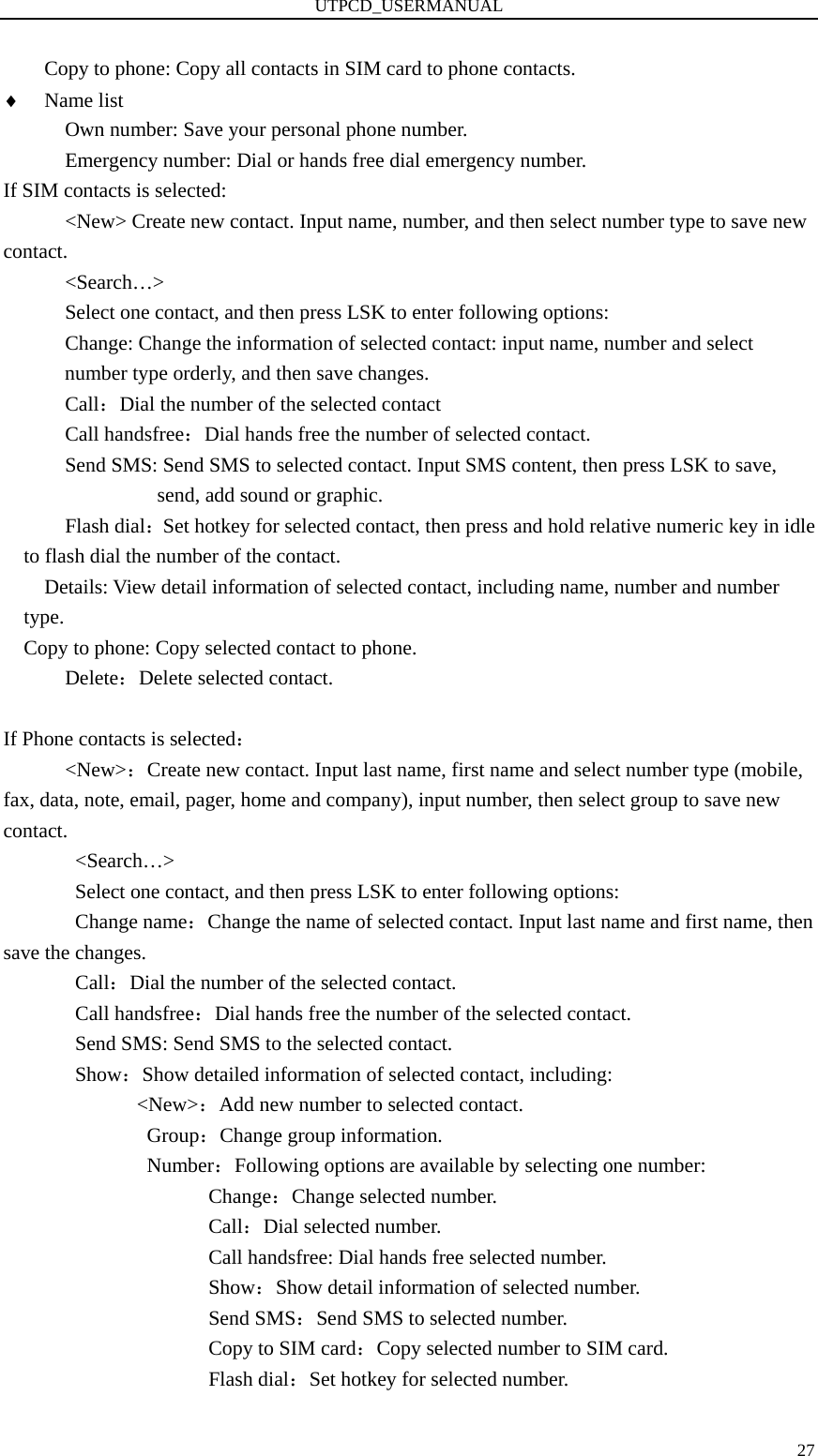 UTPCD_USERMANUAL   27Copy to phone: Copy all contacts in SIM card to phone contacts. ♦ Name list       Own number: Save your personal phone number.             Emergency number: Dial or hands free dial emergency number. If SIM contacts is selected:       &lt;New&gt; Create new contact. Input name, number, and then select number type to save new contact.       &lt;Search…&gt;             Select one contact, and then press LSK to enter following options:             Change: Change the information of selected contact: input name, number and select number type orderly, and then save changes.       Call：Dial the number of the selected contact       Call handsfree：Dial hands free the number of selected contact.             Send SMS: Send SMS to selected contact. Input SMS content, then press LSK to save, send, add sound or graphic.       Flash dial：Set hotkey for selected contact, then press and hold relative numeric key in idle to flash dial the number of the contact.         Details: View detail information of selected contact, including name, number and number type.     Copy to phone: Copy selected contact to phone.       Delete：Delete selected contact.        If Phone contacts is selected：       &lt;New&gt;：Create new contact. Input last name, first name and select number type (mobile, fax, data, note, email, pager, home and company), input number, then select group to save new contact.        &lt;Search…&gt;               Select one contact, and then press LSK to enter following options:        Change name：Change the name of selected contact. Input last name and first name, then save the changes.        Call：Dial the number of the selected contact.        Call handsfree：Dial hands free the number of the selected contact.        Send SMS: Send SMS to the selected contact.        Show：Show detailed information of selected contact, including:              &lt;New&gt;：Add new number to selected contact.               Group：Change group information.               Number：Following options are available by selecting one number: Change：Change selected number. Call：Dial selected number. Call handsfree: Dial hands free selected number. Show：Show detail information of selected number. Send SMS：Send SMS to selected number. Copy to SIM card：Copy selected number to SIM card. Flash dial：Set hotkey for selected number. 