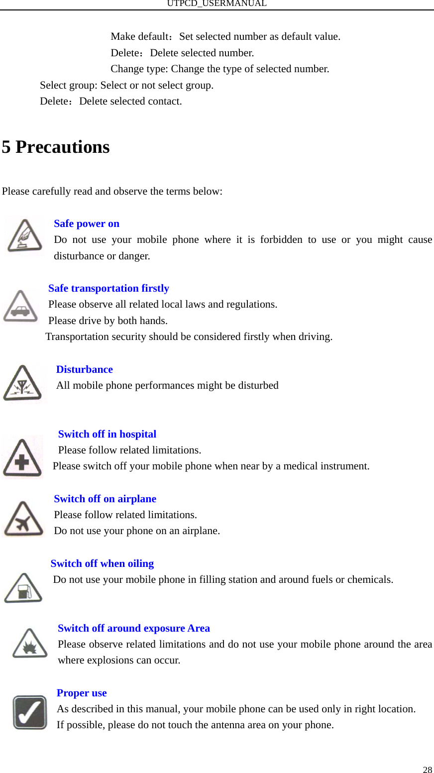 UTPCD_USERMANUAL   28Make default：Set selected number as default value. Delete：Delete selected number. Change type: Change the type of selected number.               Select group: Select or not select group.        Delete：Delete selected contact. 5 Precautions Please carefully read and observe the terms below:  Safe power on Do not use your mobile phone where it is forbidden to use or you might cause disturbance or danger.      Safe transportation firstly Please observe all related local laws and regulations. Please drive by both hands.   Transportation security should be considered firstly when driving.  Disturbance All mobile phone performances might be disturbed      Switch off in hospital     Please follow related limitations. Please switch off your mobile phone when near by a medical instrument.      Switch off on airplane Please follow related limitations. Do not use your phone on an airplane.          Switch off when oiling Do not use your mobile phone in filling station and around fuels or chemicals.   Switch off around exposure Area Please observe related limitations and do not use your mobile phone around the area where explosions can occur.            Proper use As described in this manual, your mobile phone can be used only in right location. If possible, please do not touch the antenna area on your phone.  