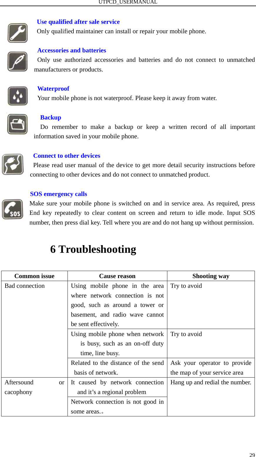 UTPCD_USERMANUAL   29 Use qualified after sale service   Only qualified maintainer can install or repair your mobile phone.   Accessories and batteries  Only use authorized accessories and batteries and do not connect to unmatched manufacturers or products.       Waterproof   Your mobile phone is not waterproof. Please keep it away from water.      Backup   Do remember to make a backup or keep a written record of all important information saved in your mobile phone.               Connect to other devices   Please read user manual of the device to get more detail security instructions before      connecting to other devices and do not connect to unmatched product.           SOS emergency calls Make sure your mobile phone is switched on and in service area. As required, press End key repeatedly to clear content on screen and return to idle mode. Input SOS number, then press dial key. Tell where you are and do not hang up without permission. 6 Troubleshooting Common issue  Cause reason  Shooting way Using mobile phone in the area where network connection is not good, such as around a tower or basement, and radio wave cannot be sent effectively.   Try to avoid Using mobile phone when network is busy, such as an on-off duty time, line busy. Try to avoid Bad connection Related to the distance of the send basis of network. Ask your operator to provide the map of your service area It caused by network connection and it’s a regional problem Aftersound or cacophony Network connection is not good in some areas.。 Hang up and redial the number.