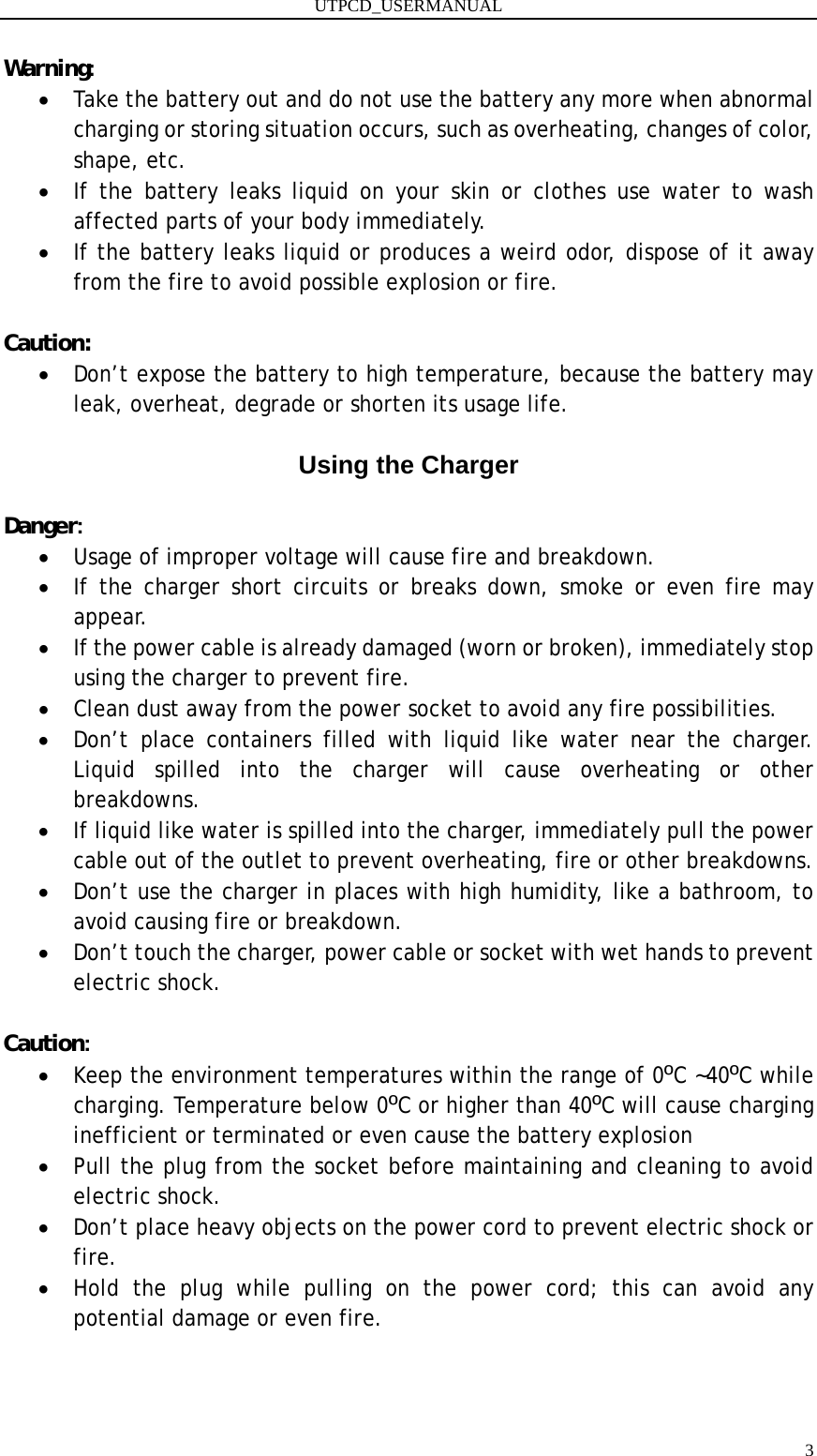 UTPCD_USERMANUAL   3Warning: • Take the battery out and do not use the battery any more when abnormal charging or storing situation occurs, such as overheating, changes of color, shape, etc. • If the battery leaks liquid on your skin or clothes use water to wash affected parts of your body immediately. • If the battery leaks liquid or produces a weird odor, dispose of it away from the fire to avoid possible explosion or fire.  Caution: • Don’t expose the battery to high temperature, because the battery may leak, overheat, degrade or shorten its usage life.  Using the Charger  Danger: • Usage of improper voltage will cause fire and breakdown. • If the charger short circuits or breaks down, smoke or even fire may appear. • If the power cable is already damaged (worn or broken), immediately stop using the charger to prevent fire. • Clean dust away from the power socket to avoid any fire possibilities. • Don’t place containers filled with liquid like water near the charger. Liquid spilled into the charger will cause overheating or other breakdowns. • If liquid like water is spilled into the charger, immediately pull the power cable out of the outlet to prevent overheating, fire or other breakdowns. • Don’t use the charger in places with high humidity, like a bathroom, to avoid causing fire or breakdown. • Don’t touch the charger, power cable or socket with wet hands to prevent electric shock.  Caution: • Keep the environment temperatures within the range of 0ºC ~40ºC while charging. Temperature below 0ºC or higher than 40ºC will cause charging inefficient or terminated or even cause the battery explosion • Pull the plug from the socket before maintaining and cleaning to avoid electric shock. • Don’t place heavy objects on the power cord to prevent electric shock or fire. • Hold the plug while pulling on the power cord; this can avoid any potential damage or even fire.   