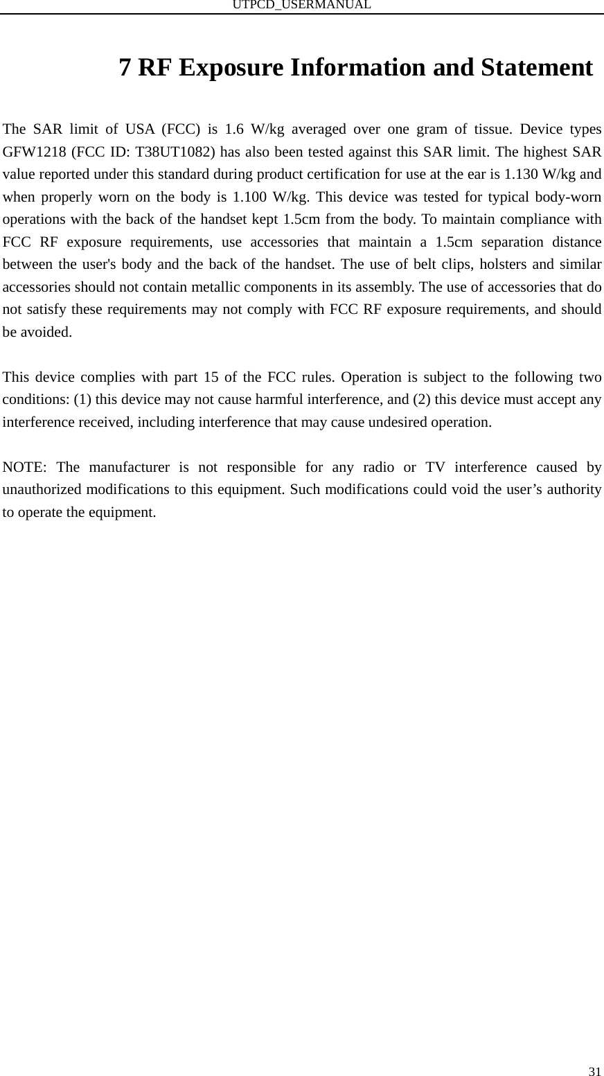 UTPCD_USERMANUAL   317 RF Exposure Information and Statement The SAR limit of USA (FCC) is 1.6 W/kg averaged over one gram of tissue. Device types GFW1218 (FCC ID: T38UT1082) has also been tested against this SAR limit. The highest SAR value reported under this standard during product certification for use at the ear is 1.130 W/kg and when properly worn on the body is 1.100 W/kg. This device was tested for typical body-worn operations with the back of the handset kept 1.5cm from the body. To maintain compliance with FCC RF exposure requirements, use accessories that maintain a 1.5cm separation distance between the user&apos;s body and the back of the handset. The use of belt clips, holsters and similar accessories should not contain metallic components in its assembly. The use of accessories that do not satisfy these requirements may not comply with FCC RF exposure requirements, and should be avoided.  This device complies with part 15 of the FCC rules. Operation is subject to the following two conditions: (1) this device may not cause harmful interference, and (2) this device must accept any interference received, including interference that may cause undesired operation.  NOTE: The manufacturer is not responsible for any radio or TV interference caused by unauthorized modifications to this equipment. Such modifications could void the user’s authority to operate the equipment. 