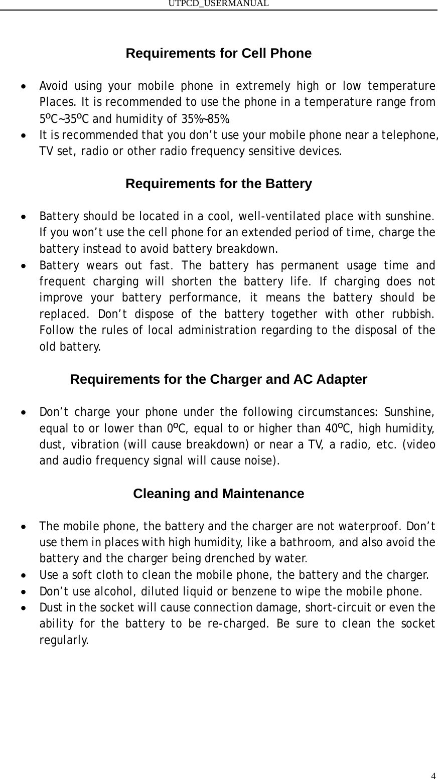 UTPCD_USERMANUAL   4 Requirements for Cell Phone  • Avoid using your mobile phone in extremely high or low temperature Places. It is recommended to use the phone in a temperature range from 5ºC~35ºC and humidity of 35%~85%. • It is recommended that you don’t use your mobile phone near a telephone, TV set, radio or other radio frequency sensitive devices.  Requirements for the Battery  • Battery should be located in a cool, well-ventilated place with sunshine. If you won’t use the cell phone for an extended period of time, charge the battery instead to avoid battery breakdown. • Battery wears out fast. The battery has permanent usage time and frequent charging will shorten the battery life. If charging does not improve your battery performance, it means the battery should be replaced. Don’t dispose of the battery together with other rubbish. Follow the rules of local administration regarding to the disposal of the old battery.  Requirements for the Charger and AC Adapter  • Don’t charge your phone under the following circumstances: Sunshine, equal to or lower than 0ºC, equal to or higher than 40ºC, high humidity, dust, vibration (will cause breakdown) or near a TV, a radio, etc. (video and audio frequency signal will cause noise).  Cleaning and Maintenance  • The mobile phone, the battery and the charger are not waterproof. Don’t use them in places with high humidity, like a bathroom, and also avoid the battery and the charger being drenched by water. • Use a soft cloth to clean the mobile phone, the battery and the charger. • Don’t use alcohol, diluted liquid or benzene to wipe the mobile phone. • Dust in the socket will cause connection damage, short-circuit or even the ability for the battery to be re-charged. Be sure to clean the socket regularly.    