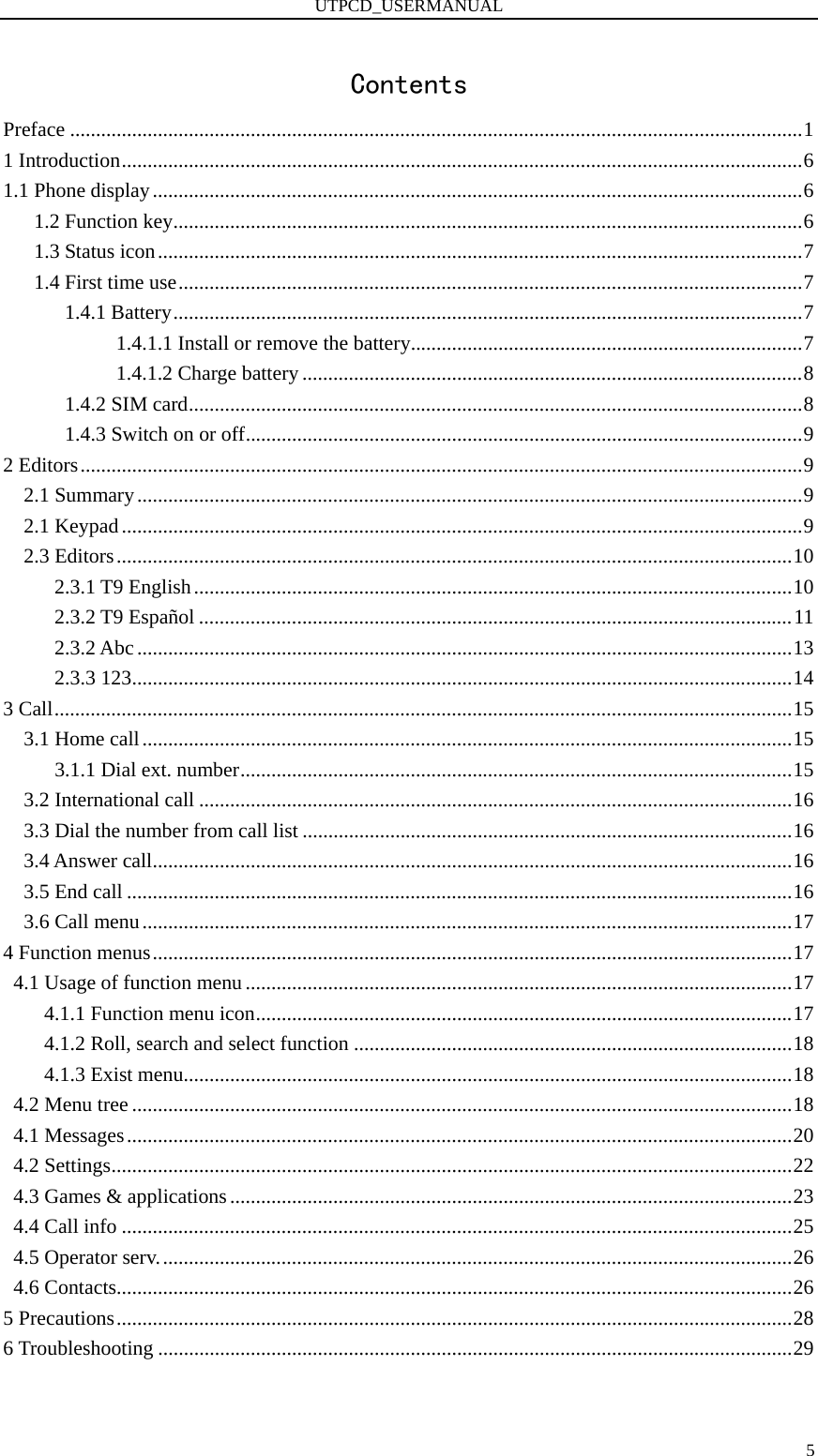 UTPCD_USERMANUAL   5Contents Preface ..............................................................................................................................................1 1 Introduction....................................................................................................................................6 1.1 Phone display..............................................................................................................................6 1.2 Function key..........................................................................................................................6 1.3 Status icon.............................................................................................................................7 1.4 First time use.........................................................................................................................7 1.4.1 Battery..........................................................................................................................7 1.4.1.1 Install or remove the battery............................................................................7 1.4.1.2 Charge battery .................................................................................................8 1.4.2 SIM card.......................................................................................................................8 1.4.3 Switch on or off............................................................................................................9 2 Editors............................................................................................................................................9 2.1 Summary.................................................................................................................................9 2.1 Keypad....................................................................................................................................9 2.3 Editors...................................................................................................................................10 2.3.1 T9 English....................................................................................................................10 2.3.2 T9 Español ...................................................................................................................11 2.3.2 Abc...............................................................................................................................13 2.3.3 123................................................................................................................................14 3 Call...............................................................................................................................................15 3.1 Home call..............................................................................................................................15 3.1.1 Dial ext. number...........................................................................................................15 3.2 International call ...................................................................................................................16 3.3 Dial the number from call list ...............................................................................................16 3.4 Answer call............................................................................................................................16 3.5 End call .................................................................................................................................16 3.6 Call menu..............................................................................................................................17 4 Function menus............................................................................................................................17 4.1 Usage of function menu ..........................................................................................................17 4.1.1 Function menu icon........................................................................................................17 4.1.2 Roll, search and select function .....................................................................................18 4.1.3 Exist menu......................................................................................................................18 4.2 Menu tree ................................................................................................................................18 4.1 Messages.................................................................................................................................20 4.2 Settings....................................................................................................................................22 4.3 Games &amp; applications.............................................................................................................23 4.4 Call info ..................................................................................................................................25 4.5 Operator serv...........................................................................................................................26 4.6 Contacts...................................................................................................................................26 5 Precautions...................................................................................................................................28 6 Troubleshooting ...........................................................................................................................29  