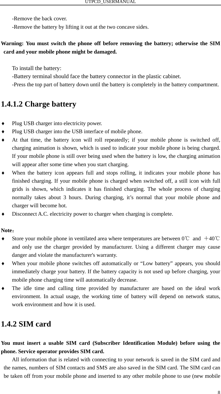 UTPCD_USERMANUAL   8-Remove the back cover. -Remove the battery by lifting it out at the two concave sides.    Warning: You must switch the phone off before removing the battery; otherwise the SIM card and your mobile phone might be damaged.    To install the battery: -Battery terminal should face the battery connector in the plastic cabinet.           -Press the top part of battery down until the battery is completely in the battery compartment.   1.4.1.2 Charge battery ♦ Plug USB charger into electricity power. ♦ Plug USB charger into the USB interface of mobile phone. ♦ At that time, the battery icon will roll repeatedly; if your mobile phone is switched off, charging animation is shown, which is used to indicate your mobile phone is being charged. If your mobile phone is still over being used when the battery is low, the charging animation will appear after some time when you start charging. ♦ When the battery icon appears full and stops rolling, it indicates your mobile phone has finished charging. If your mobile phone is charged when switched off, a still icon with full grids is shown, which indicates it has finished charging. The whole process of charging normally takes about 3 hours. During charging, it’s normal that your mobile phone and charger will become hot. ♦ Disconnect A.C. electricity power to charger when charging is complete.  Note： ♦ Store your mobile phone in ventilated area where temperatures are between 0℃ and ＋40℃ and only use the charger provided by manufacturer. Using a different charger may cause danger and violate the manufacturer&apos;s warranty. ♦ When your mobile phone switches off automatically or “Low battery” appears, you should immediately charge your battery. If the battery capacity is not used up before charging, your mobile phone charging time will automatically decrease. ♦ The idle time and calling time provided by manufacturer are based on the ideal work environment. In actual usage, the working time of battery will depend on network status, work environment and how it is used. 1.4.2 SIM card You must insert a usable SIM card (Subscriber Identification Module) before using the phone. Service operator provides SIM card.   All information that is related with connecting to your network is saved in the SIM card and the names, numbers of SIM contacts and SMS are also saved in the SIM card. The SIM card can be taken off from your mobile phone and inserted to any other mobile phone to use (new mobile 