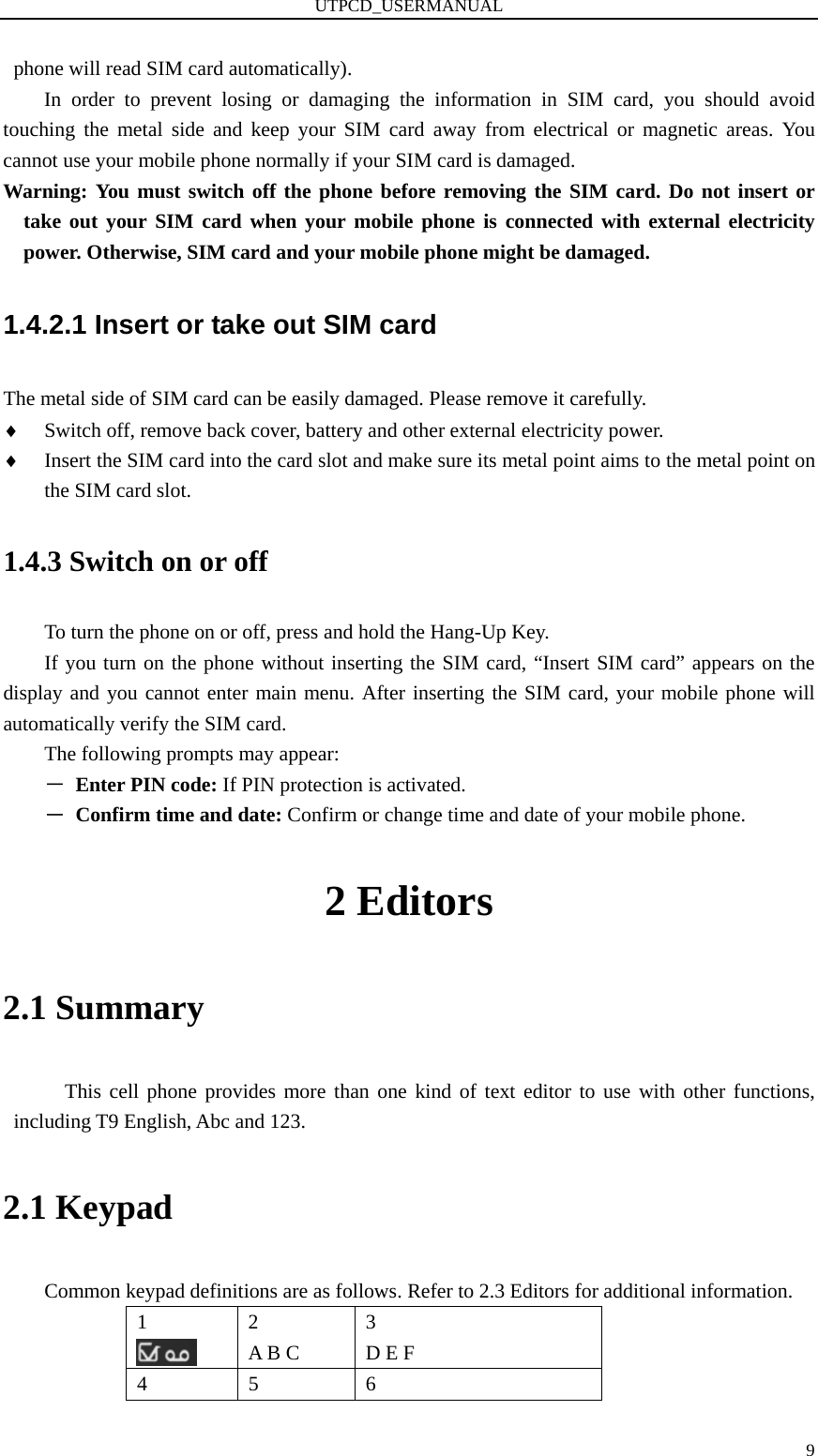 UTPCD_USERMANUAL   9phone will read SIM card automatically). In order to prevent losing or damaging the information in SIM card, you should avoid touching the metal side and keep your SIM card away from electrical or magnetic areas. You cannot use your mobile phone normally if your SIM card is damaged.   Warning: You must switch off the phone before removing the SIM card. Do not insert or take out your SIM card when your mobile phone is connected with external electricity power. Otherwise, SIM card and your mobile phone might be damaged.   1.4.2.1 Insert or take out SIM card The metal side of SIM card can be easily damaged. Please remove it carefully. ♦ Switch off, remove back cover, battery and other external electricity power. ♦ Insert the SIM card into the card slot and make sure its metal point aims to the metal point on the SIM card slot. 1.4.3 Switch on or off To turn the phone on or off, press and hold the Hang-Up Key. If you turn on the phone without inserting the SIM card, “Insert SIM card” appears on the display and you cannot enter main menu. After inserting the SIM card, your mobile phone will automatically verify the SIM card. The following prompts may appear: －  Enter PIN code: If PIN protection is activated. －  Confirm time and date: Confirm or change time and date of your mobile phone. 2 Editors 2.1 Summary This cell phone provides more than one kind of text editor to use with other functions, including T9 English, Abc and 123. 2.1 Keypad Common keypad definitions are as follows. Refer to 2.3 Editors for additional information. 1   2  A B C 3  D E F 4   5   6  