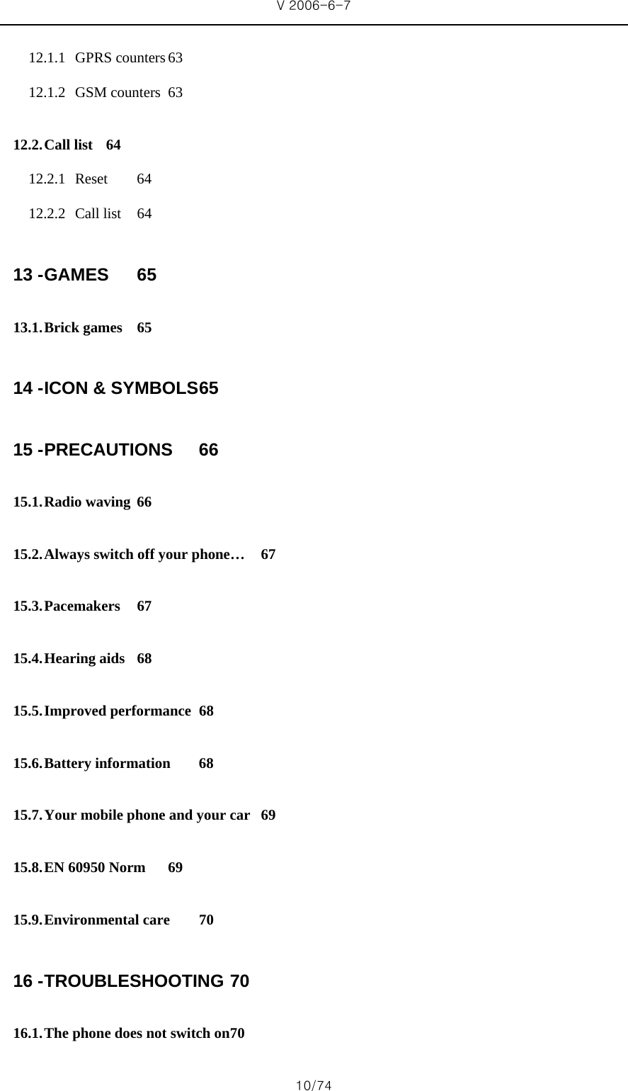 V 2006-6-7 10/74 12.1.1 GPRS counters 63 12.1.2 GSM counters  63 12.2. Call list  64 12.2.1 Reset 64 12.2.2 Call list  64 13 - GAMES 65 13.1. Brick games  65 14 - ICON &amp; SYMBOLS 65 15 - PRECAUTIONS 66 15.1. Radio waving  66 15.2. Always switch off your phone…  67 15.3. Pacemakers 67 15.4. Hearing aids  68 15.5. Improved performance  68 15.6. Battery information  68 15.7. Your mobile phone and your car  69 15.8. EN 60950 Norm  69 15.9. Environmental care  70 16 - TROUBLESHOOTING 70 16.1. The phone does not switch on 70 