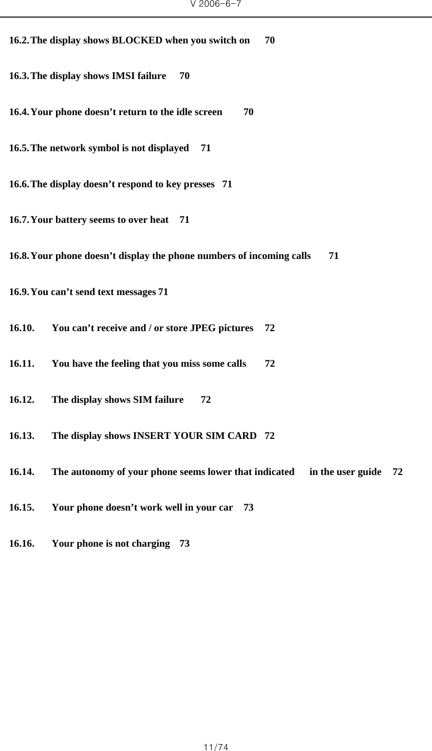 V 2006-6-7 11/74 16.2. The display shows BLOCKED when you switch on  70 16.3. The display shows IMSI failure  70 16.4. Your phone doesn’t return to the idle screen  70 16.5. The network symbol is not displayed  71 16.6. The display doesn’t respond to key presses  71 16.7. Your battery seems to over heat  71 16.8. Your phone doesn’t display the phone numbers of incoming calls  71 16.9. You can’t send text messages 71 16.10. You can’t receive and / or store JPEG pictures  72 16.11. You have the feeling that you miss some calls  72 16.12. The display shows SIM failure  72 16.13. The display shows INSERT YOUR SIM CARD  72 16.14. The autonomy of your phone seems lower that indicated   in the user guide  72 16.15. Your phone doesn’t work well in your car  73 16.16. Your phone is not charging  73        