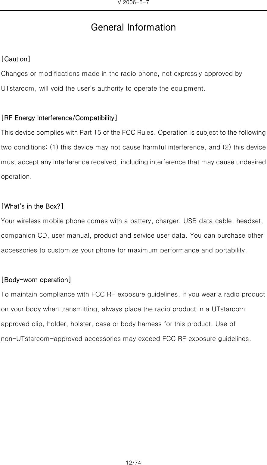 V 2006-6-7 12/74 General Information  [Caution] Changes or modifications made in the radio phone, not expressly approved by UTstarcom, will void the user&apos;s authority to operate the equipment.  [RF Energy Interference/Compatibility] This device complies with Part 15 of the FCC Rules. Operation is subject to the following two conditions: (1) this device may not cause harmful interference, and (2) this device must accept any interference received, including interference that may cause undesired operation.  [What&apos;s in the Box?] Your wireless mobile phone comes with a battery, charger, USB data cable, headset, companion CD, user manual, product and service user data. You can purchase other accessories to customize your phone for maximum performance and portability.  [Body-worn operation] To maintain compliance with FCC RF exposure guidelines, if you wear a radio product on your body when transmitting, always place the radio product in a UTstarcom approved clip, holder, holster, case or body harness for this product. Use of non-UTstarcom-approved accessories may exceed FCC RF exposure guidelines. 