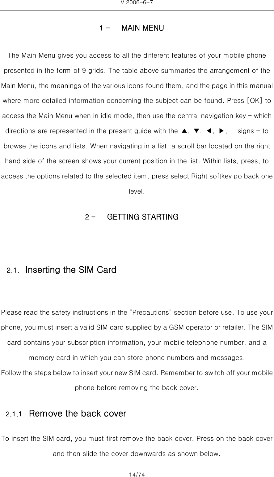 V 2006-6-7 14/74 1 - MAIN MENU The Main Menu gives you access to all the different features of your mobile phone presented in the form of 9 grids. The table above summaries the arrangement of the Main Menu, the meanings of the various icons found them, and the page in this manual where more detailed information concerning the subject can be found. Press [OK] to access the Main Menu when in idle mode, then use the central navigation key – which directions are represented in the present guide with the  ▲,  ▼,  ◀, ▶,   signs - to browse the icons and lists. When navigating in a list, a scroll bar located on the right hand side of the screen shows your current position in the list. Within lists, press, to access the options related to the selected item, press select Right softkey go back one level. 2 - GETTING STARTING  Please read the safety instructions in the &quot;Precautions&quot; section before use. To use your phone, you must insert a valid SIM card supplied by a GSM operator or retailer. The SIM card contains your subscription information, your mobile telephone number, and a memory card in which you can store phone numbers and messages. Follow the steps below to insert your new SIM card. Remember to switch off your mobile phone before removing the back cover. 2.1.1 Remove the back cover To insert the SIM card, you must first remove the back cover. Press on the back cover and then slide the cover downwards as shown below. 2.1. Inserting the SIM Card 