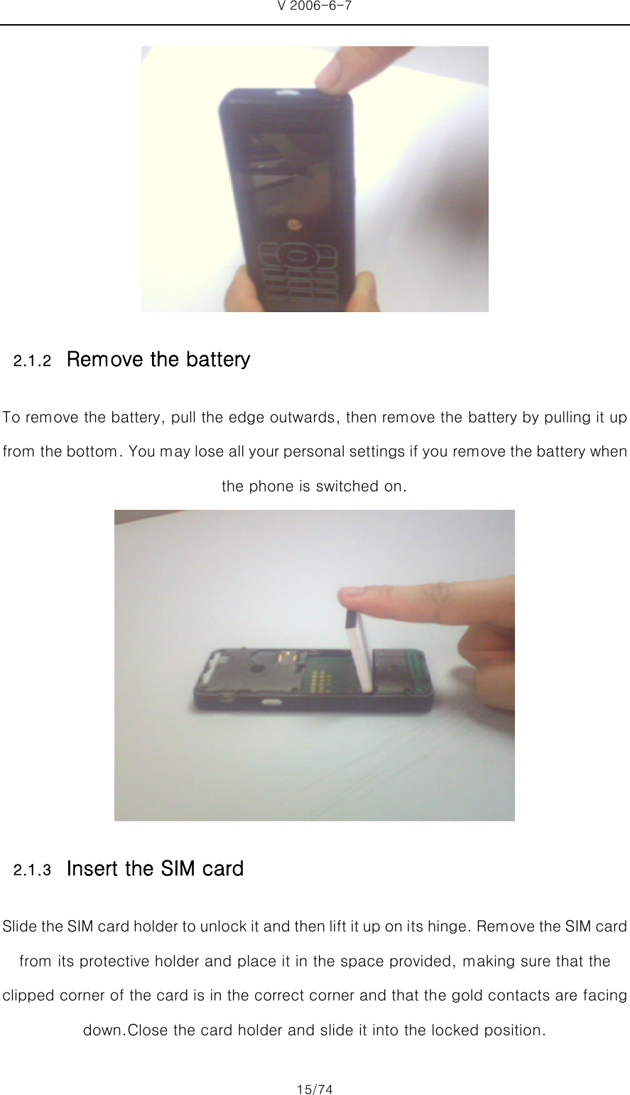 V 2006-6-7 15/74  2.1.2 Remove the battery To remove the battery, pull the edge outwards, then remove the battery by pulling it up from the bottom. You may lose all your personal settings if you remove the battery when the phone is switched on.  2.1.3 Insert the SIM card Slide the SIM card holder to unlock it and then lift it up on i ts hinge. Remove the SIM card from its protective holder and place it in the space provided, making sure that the clipped corner of the card is in the correct corner and that the gold contacts are facing down.Close the card holder and slide it into the locked position. 