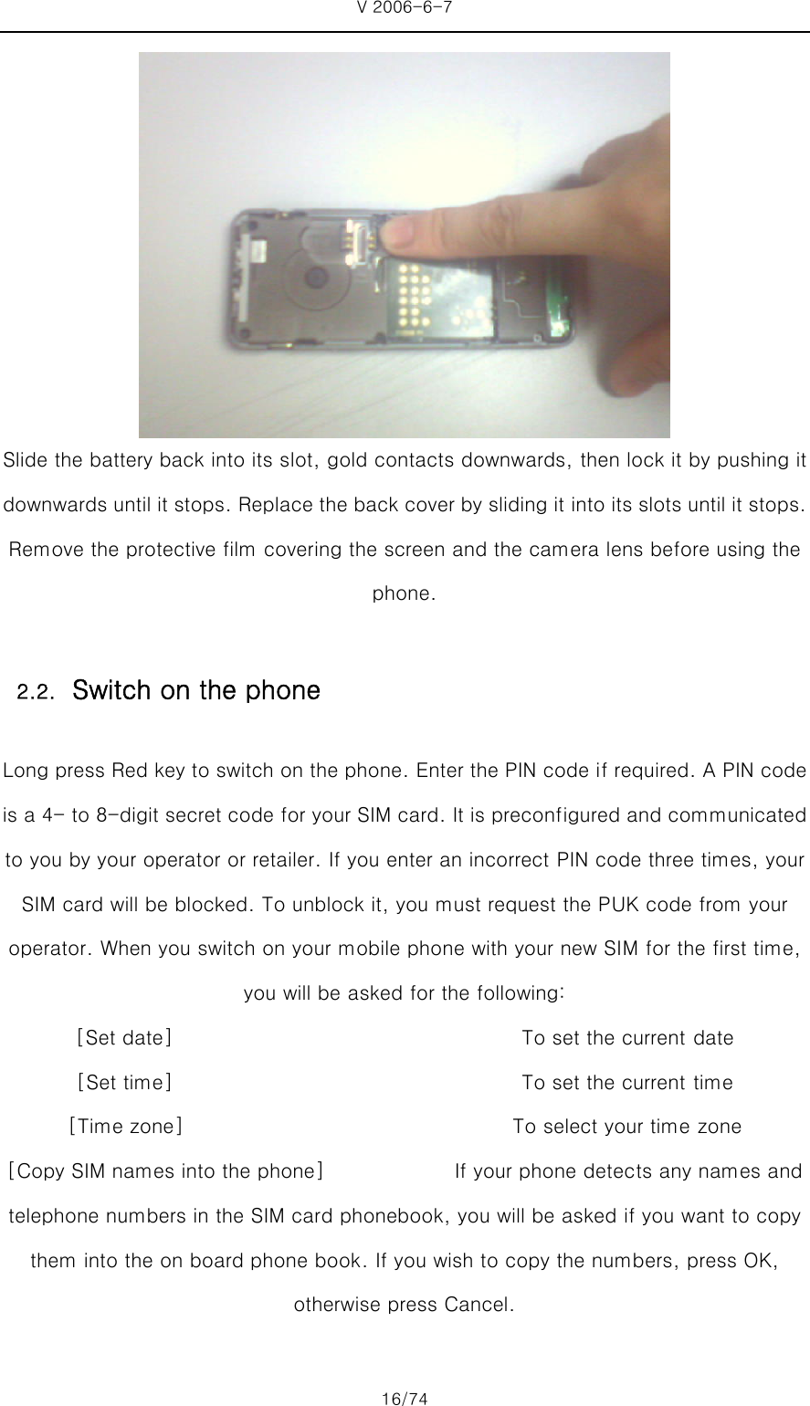 V 2006-6-7 16/74  Slide the battery back into its slot, gold contacts downwards, then lock it by pushing it downwards until it stops. Replace the back cover by sliding it into its slots until it stops. Remove the protective film covering the screen and the camera lens before using the phone.  Long press Red key to switch on the phone. Enter the PIN code if required. A PIN code is a 4- to 8-digit secret code for your SIM card. It is preconfigured and communicated to you by your operator or retailer. If you enter an incorrect PIN code three times, your SIM card will be blocked. To unblock it, you must request the PUK code from your operator. When you switch on your mobile phone with your new SIM for the first time, you will be asked for the following: [Set date]                                   To set the current date [Set time]                                   To set the current time [Time zone]                                 To select your time zone [Copy SIM names into the phone]             If your phone detects any names and telephone numbers in the SIM card phonebook, you will be asked if you want to copy them into the on board phone book. If you wish to copy the numbers, press OK, otherwise press Cancel.  2.2. Switch on the phone