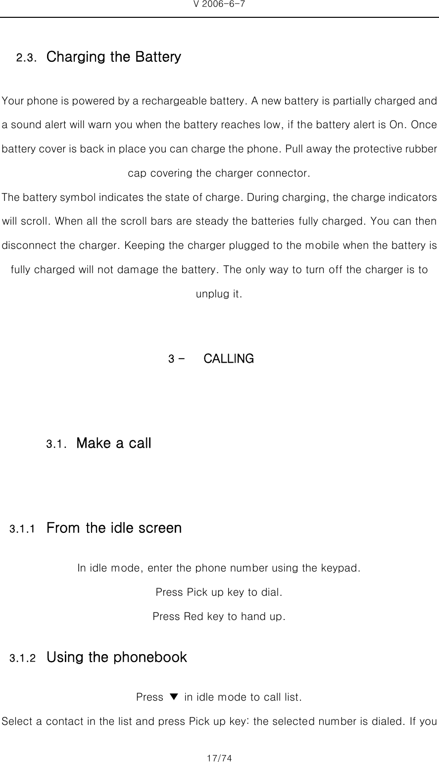 V 2006-6-7 17/74 Your phone is powered by a rechargeable battery. A new battery is partially charged and a sound alert will warn you when the battery reaches low, if the battery alert is On. Once battery cover is back in place you can charge the phone. Pull away the protective rubber cap covering the charger connector.   The battery symbol indicates the state of charge. During chargi ng, the charge indicators will scroll. When all the scroll bars are steady the batteries fully charged. You can then disconnect the charger. Keeping the charger plugged to the mobile when the battery is fully charged will not damage the battery. The only way to turn off the charger is to unplug it.  3 - CALLING  3.1.1 From the idle screen In idle mode, enter the phone number using the keypad. Press Pick up key to dial. Press Red key to hand up. 3.1.2 Using the phonebook Press  ▼  in idle mode to call list. Select a contact in the list and press Pick up key: the selected number is dialed. If you 2.3. Charging the Battery 3.1. Make a call 