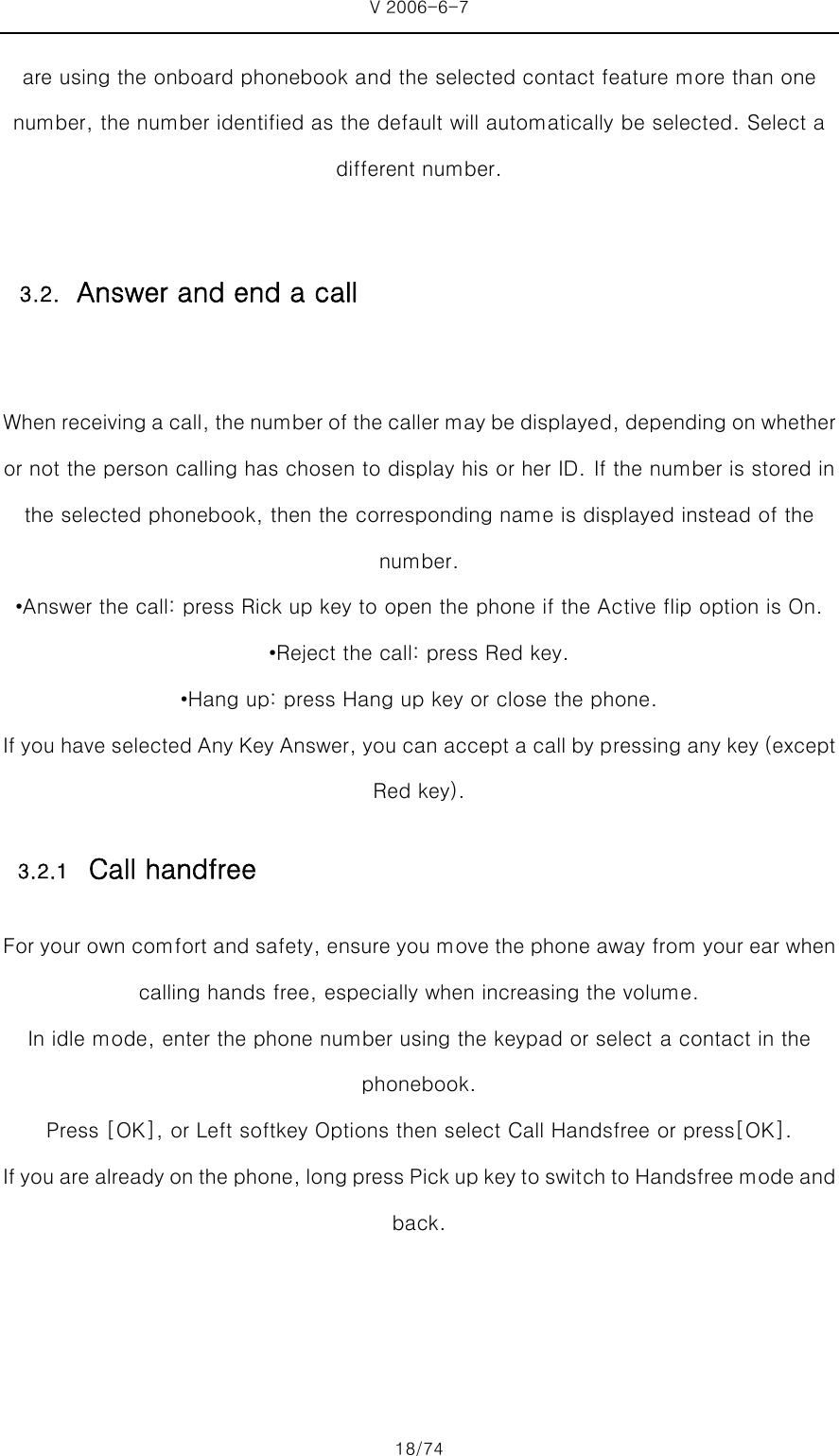 V 2006-6-7 18/74 are using the onboard phonebook and the selected contact feature more than one number, the number identified as the default will automatically be selected. Select a different number.  When receiving a call, the number of the caller may be displayed, depending on whether or not the person calling has chosen to display his or her ID. If the number is stored in the selected phonebook, then the corresponding name is displayed instead of the number.   •Answer the call: press Rick up key to open the phone if the Active flip option is On. •Reject the call: press Red key.   •Hang up: press Hang up key or close the phone. If you have selected Any Key Answer, you can accept a call by pressing any key (except Red key). 3.2.1 Call handfree For your own comfort and safety, ensure you move the phone away from your ear when calling hands free, especially when increasing the volume. In idle mode, enter the phone number using the keypad or select a contact in the phonebook.   Press [OK], or Left softkey Options then select Call Handsfree or press[OK]. If you are already on the phone, long press Pick up key to swit ch to Handsfree mode and back.  3.2. Answer and end a call 