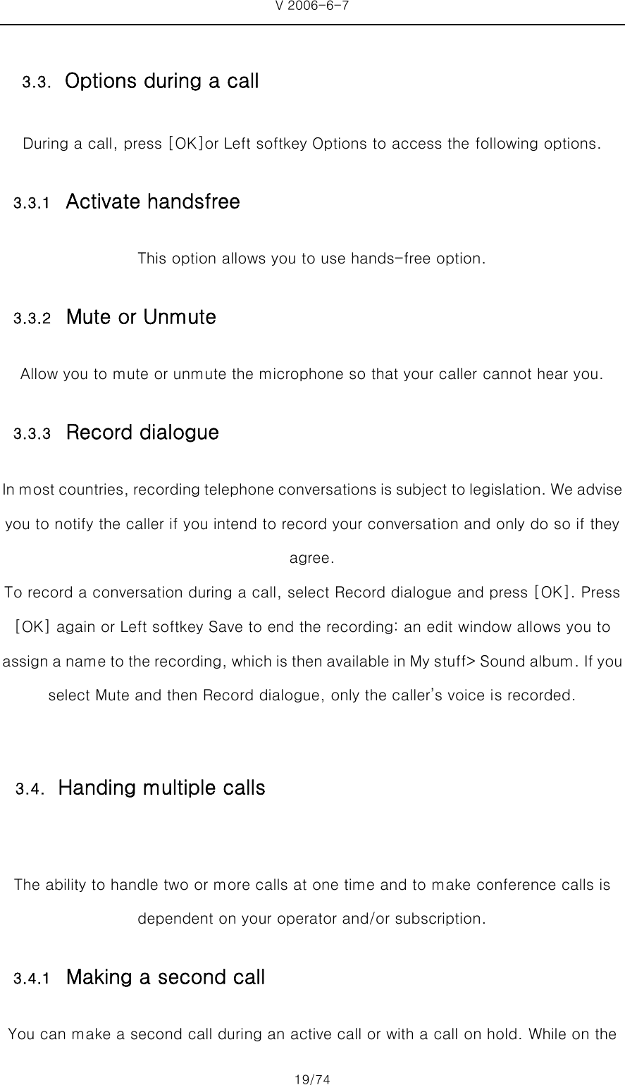 V 2006-6-7 19/74 During a call, press [OK]or Left softkey Options to access the following options. 3.3.1 Activate handsfree This option allows you to use hands-free option. 3.3.2 Mute or Unmute Allow you to mute or unmute the microphone so that your caller cannot hear you. 3.3.3 Record dialogue In most countries, recording telephone conversations is subject to legislation. We advise you to notify the caller if you intend to record your conversation and only do so if they agree. To record a conversation during a call, select Record dialogue and press [OK]. Press [OK] again or Left softkey Save to end the recording: an edit window allows you to assign a name to the recording, which is then available in My s tuff&gt; Sound album. If you select Mute and then Record dialogue, only the caller’s voice is recorded.  The ability to handle two or more calls at one time and to make conference calls is dependent on your operator and/or subscription. 3.4.1 Making a second call You can make a second call during an active call or with a call on hold. While on the 3.3. Options during a call 3.4. Handing multiple calls 