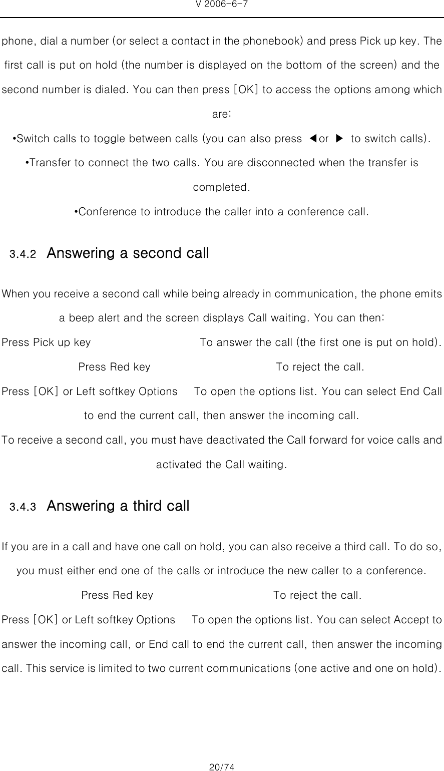 V 2006-6-7 20/74 phone, dial a number (or select a contact in the phonebook) and press Pick up key. The first call is put on hold (the number is displayed on the bottom of the screen) and the second number is dialed. You can then press [OK] to access the options among which are: •Switch calls to toggle between calls (you can also press  ◀or  ▶  to switch calls). •Transfer to connect the two calls. You are disconnected when the transfer is completed. •Conference to introduce the caller into a conference call. 3.4.2 Answering a second call When you receive a second call while being already in communication, the phone emits a beep alert and the screen displays Call waiting. You can then: Press Pick up key                    To answer the call (the first one is put on hold). Press Red key                       To reject the call. Press [OK] or Left softkey Options      To open the options list. You can select End Call to end the current call, then answer the incoming call. To receive a second call, you must have deactivated the Call forward for voice calls and activated the Call waiting. 3.4.3 Answering a third call If you are in a call and have one call on hold, you can also receive a third call. To do so, you must either end one of the calls or introduce the new caller to a conference. Press Red key                      To reject the call. Press [OK] or Left softkey Options      To open the options list. You can select Accept to answer the incoming call, or End call to end the current call, then answer the incoming call. This service is limited to two current communications (one active and one on hold). 