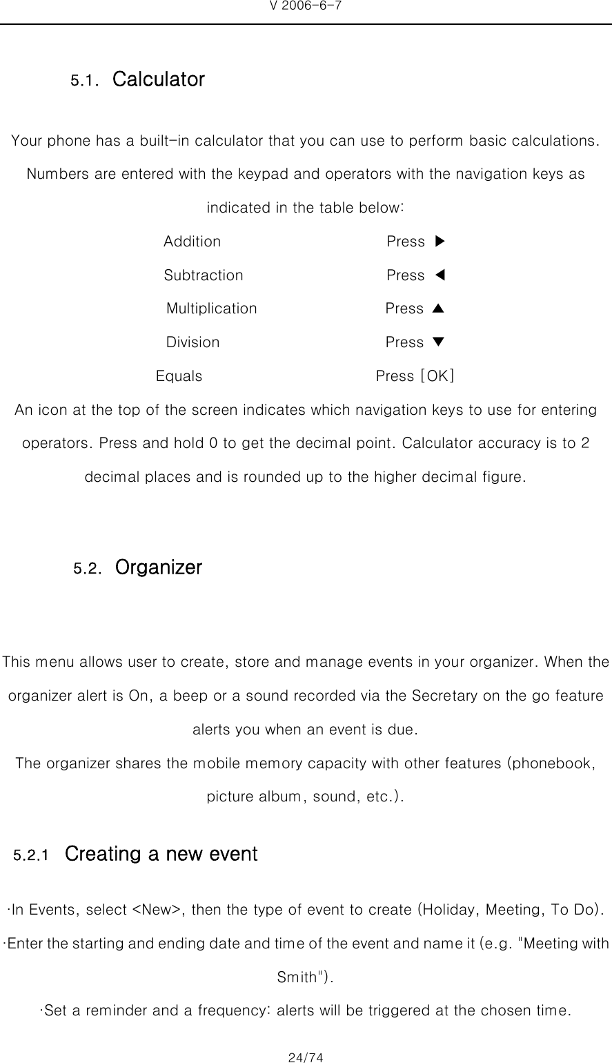 V 2006-6-7 24/74 Your phone has a built-in calculator that you can use to perform basic calculations. Numbers are entered with the keypad and operators with the navigation keys as indicated in the table below: Addition                      Press ▶ Subtraction                   Press ◀  Multiplication                 Press ▲  Division                      Press ▼  Equals                       Press [OK] An icon at the top of the screen indicates which navigation keys to use for entering operators. Press and hold 0 to get the decimal point. Calculator accuracy is to 2 decimal places and is rounded up to the higher decimal figure.  This menu allows user to create, store and manage events in your organizer. When the organizer alert is On, a beep or a sound recorded via the Secretary on the go feature alerts you when an event is due. The organizer shares the mobile memory capacity with other features (phonebook, picture album, sound, etc.). 5.2.1 Creating a new event ·In Events, select &lt;New&gt;, then the type of event to create (Holiday, Meeting, To Do). ·Enter the starting and ending date and time of the event and name it (e.g. &quot;Meeting with Smith&quot;). ·Set a reminder and a frequency: alerts will be triggered at the chosen time. 5.1. Calculator 5.2. Organizer 