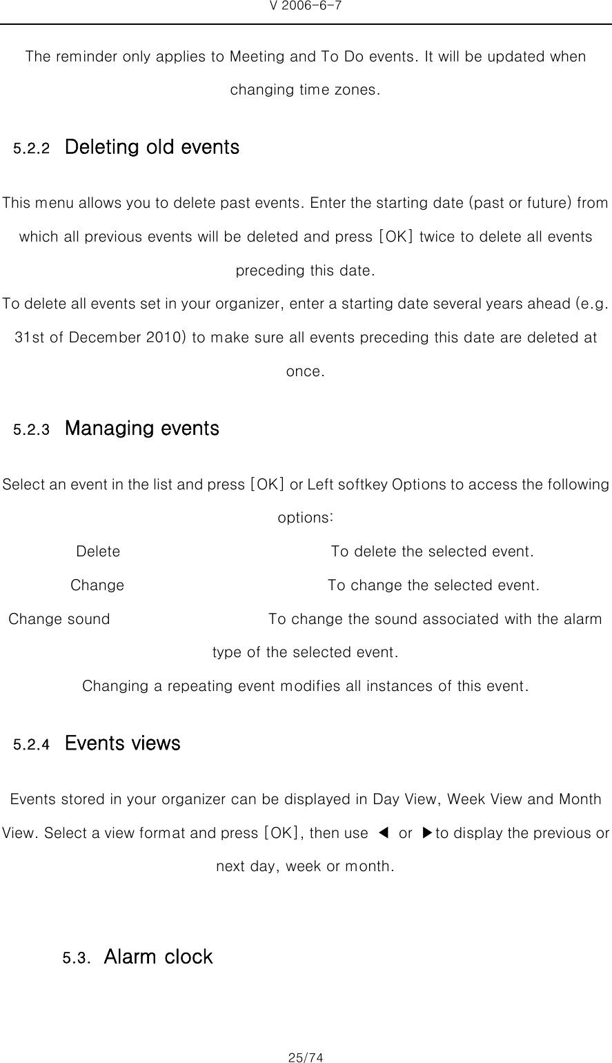 V 2006-6-7 25/74 The reminder only applies to Meeting and To Do events. It will be updated when changing time zones. 5.2.2 Deleting old events This menu allows you to delete past events. Enter the starting date (past or future) from which all previous events will be deleted and press [OK] twice to delete all events preceding this date. To delete all events set in your organizer, enter a starting date several years ahead (e.g. 31st of December 2010) to make sure all events preceding this date are deleted at once. 5.2.3 Managing events Select an event in the list and press [OK] or Left softkey Options to access the following options: Delete                            To delete the selected event. Change                           To change the selected event. Change sound                     To change the sound associated with the alarm type of the selected event. Changing a repeating event modifies all instances of this event. 5.2.4 Events views Events stored in your organizer can be displayed in Day View, Week View and Month View. Select a view format and press [OK], then use  ◀  or  ▶to display the previous or next day, week or month.  5.3. Alarm clock 