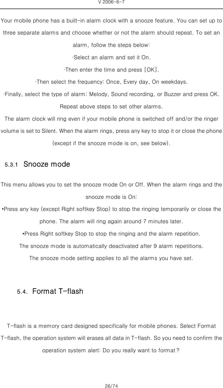 V 2006-6-7 26/74 Your mobile phone has a built-in alarm clock with a snooze feature. You can set up to three separate alarms and choose whether or not the alarm should repeat. To set an alarm, follow the steps below: ·Select an alarm and set it On. ·Then enter the time and press [OK]. ·Then select the frequency: Once, Every day, On weekdays. ·Finally, select the type of alarm: Melody, Sound recording, or Buzzer and press OK. Repeat above steps to set other alarms.   The alarm clock will ring even if your mobile phone is switched off and/or the ringer volume is set to Silent. When the alarm rings, press any key to stop it or close the phone (except if the snooze mode is on, see below). 5.3.1 Snooze mode This menu allows you to set the snooze mode On or Off. When the alarm rings and the snooze mode is On: •Press any key (except Right softkey Stop) to stop the ringing temporarily or close the phone. The alarm will ring again around 7 minutes later. •Press Right softkey Stop to stop the ringing and the alarm repetition.   The snooze mode is automatically deactivated after 9 alarm repetitions. The snooze mode setting applies to all the alarms you have set.  T-flash is a memory card designed specifically for mobile phones. Select Format T-flash, the operation system will erases all data in T-flash. So you need to confirm the operation system alert: Do you really want to format？ 5.4. Format T-flash 