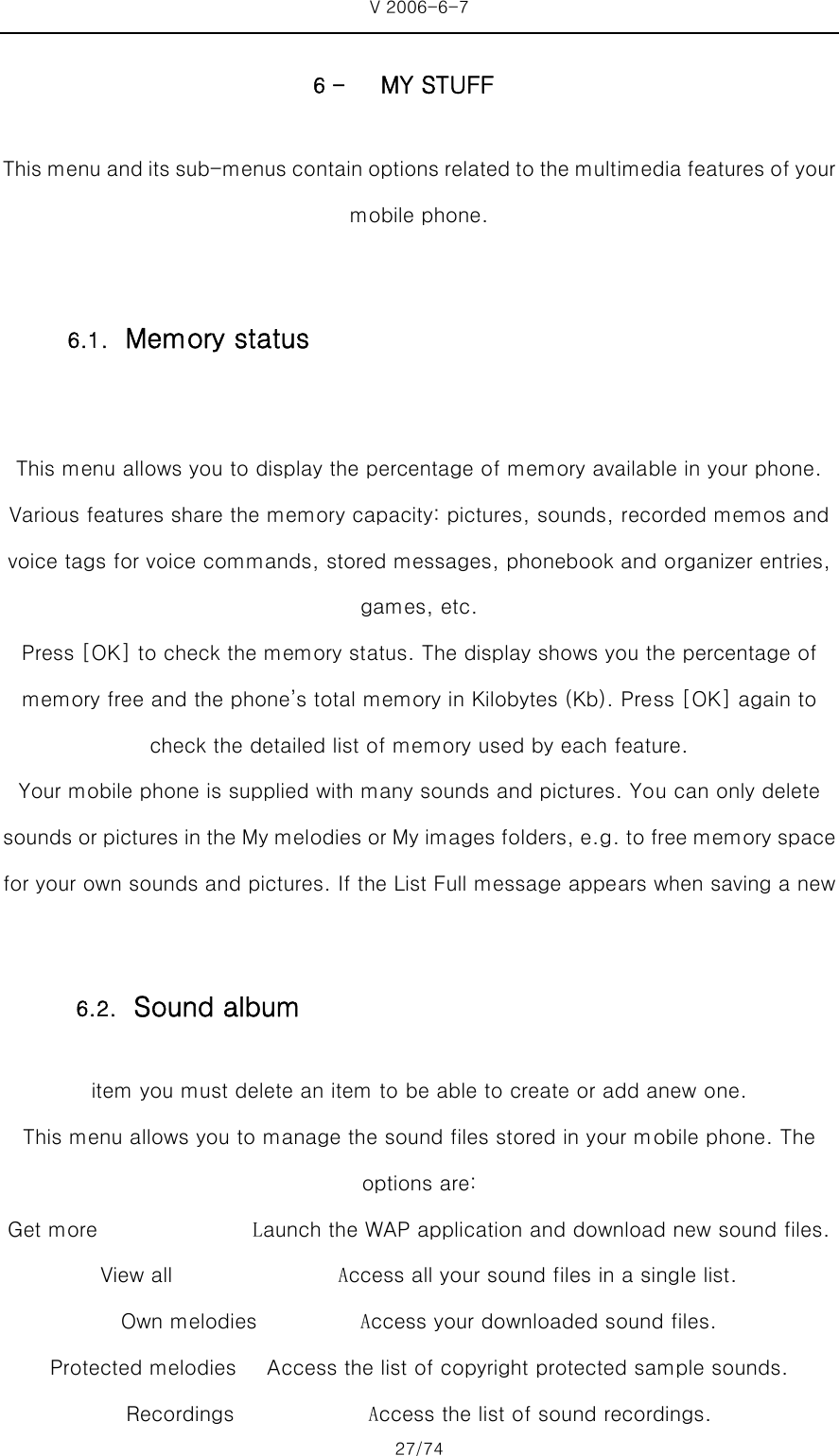 V 2006-6-7 27/74 6 - MY STUFF This menu and its sub-menus contain options related to the multimedia features of your mobile phone.  This menu allows you to display the percentage of memory available in your phone. Various features share the memory capacity: pictures, sounds, recorded memos and voice tags for voice commands, stored messages, phonebook and organizer entries, games, etc.   Press [OK] to check the memory status. The display shows you the percentage of memory free and the phone’s total memory in Kilobytes (Kb). Press [OK] again to check the detailed list of memory used by each feature.   Your mobile phone is supplied with many sounds and pictures. You can only delete sounds or pictures in the My melodies or My images folders, e.g. to free memory space for your own sounds and pictures. If the List Full message appears when saving a new item you must delete an item to be able to create or add anew one. This menu allows you to manage the sound files stored in your mobile phone. The options are: Get more               Launch the WAP application and download new sound files. View all                Access all your sound files in a single list. Own melodies          Access your downloaded sound files.   Protected melodies   Access the list of copyright protected sample sounds. Recordings             Access the list of sound recordings. 6.1. Memory status 6.2. Sound album 