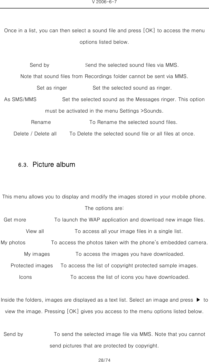 V 2006-6-7 28/74  Once in a list, you can then select a sound file and press [OK] to access the menu options listed below.  Send by              Send the selected sound files via MMS.   Note that sound files from Recordings folder cannot be sent via MMS.   Set as ringer                    Set the selected sound as ringer.                As SMS/MMS          Set the selected sound as the Messages ringer. This option must be activated in the menu Settings &gt;Sounds.   Rename               To Rename the selected sound files. Delete / Delete all          To Delete the selected sound file or all files at once.  This menu allows you to display and modify the images stored in your mobile phone. The options are: Get more                      To launch the WAP application and download new image files.   View all                        To access all your image files in a single list.   My photos          To access the photos taken with the phone’s embedded camera. My images          To access the images you have downloaded.   Protected images      To access the list of copyright protected sample images. Icons               To access the list of icons you have downloaded.  Inside the folders, images are displayed as a text list. Select an image and press  ▶  to view the image. Pressing [OK] gives you access to the menu options listed below.  Send by                        To send the selected image file via MMS. Note that you cannot send pictures that are protected by copyright.   6.3. Picture album 