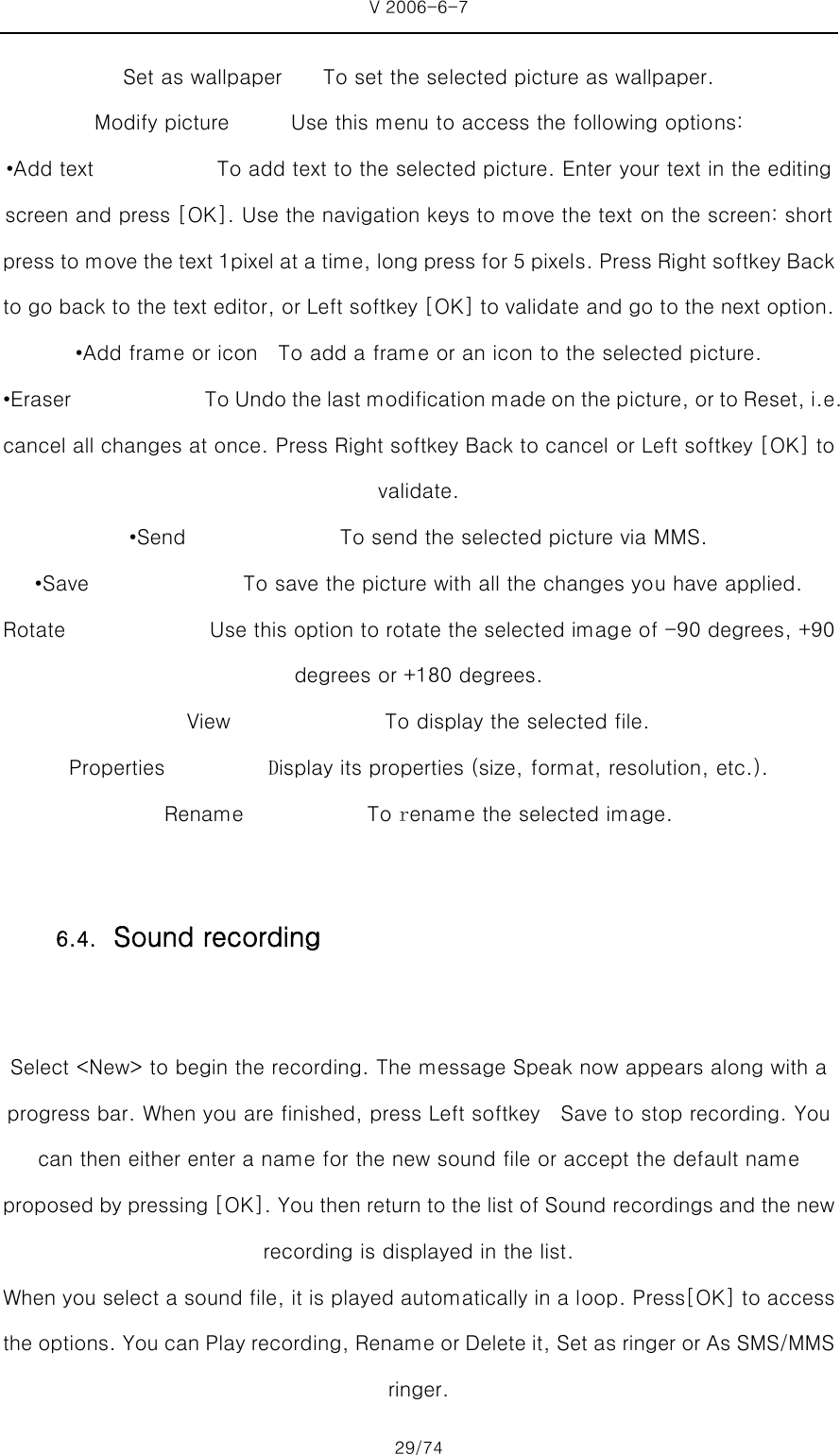V 2006-6-7 29/74 Set as wallpaper        To set the selected picture as wallpaper.   Modify picture            Use this menu to access the following options: •Add text            To add text to the selected picture. Enter your text in the editing screen and press [OK]. Use the navigation keys to move the text on the screen: short press to move the text 1pixel at a time, long press for 5 pixels. Press Right softkey Back to go back to the text editor, or Left softkey [OK] to validate and go to the next option. •Add frame or icon    To add a frame or an icon to the selected picture.   •Eraser             To Undo the last modification made on the picture, or to Reset, i.e. cancel all changes at once. Press Right softkey Back to cancel or Left softkey [OK] to validate. •Send               To send the selected picture via MMS. •Save               To save the picture with all the changes you have applied. Rotate              Use this option to rotate the selected image of -90 degrees, +90 degrees or +180 degrees.   View               To display the selected file.  Properties          Display its properties (size, format, resolution, etc.). Rename            To rename the selected image.  Select &lt;New&gt; to begin the recording. The message Speak now appears along with a progress bar. When you are finished, press Left softkey    Save to stop recording. You can then either enter a name for the new sound file or accept the default name proposed by pressing [OK]. You then return to the list of Sound recordings and the new recording is displayed in the list.   When you select a sound file, it is played automatically in a loop. Press[OK] to access the options. You can Play recording, Rename or Delete it, Set as ringer or As SMS/MMS ringer. 6.4. Sound recording 