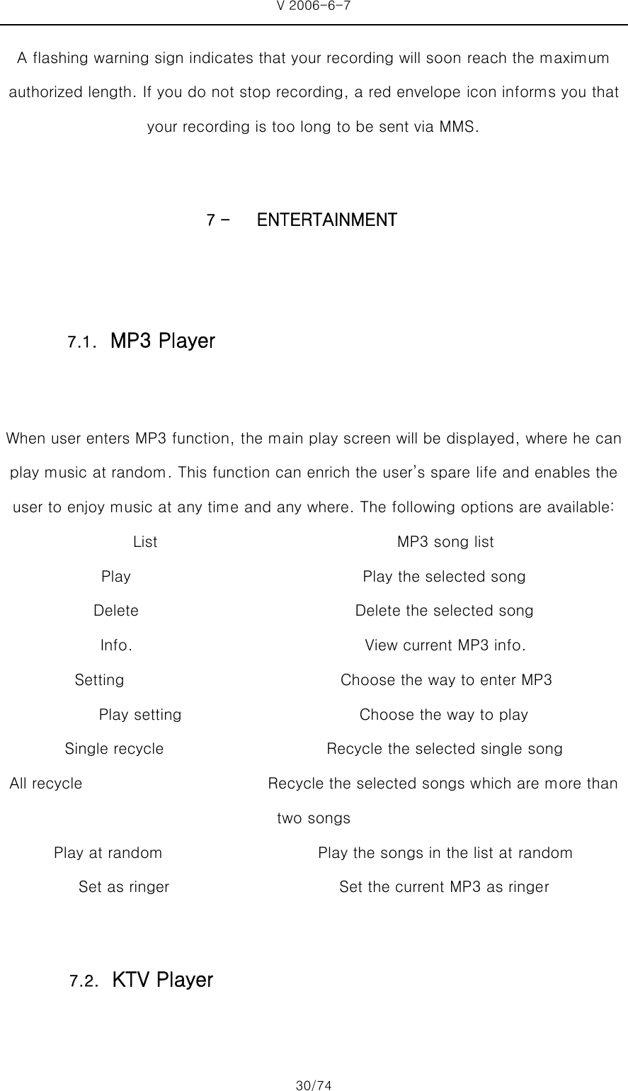 V 2006-6-7 30/74 A flashing warning sign indicates that your recording will soon reach the maximum authorized length. If you do not stop recording, a red envelope icon informs you that your recording is too long to be sent via MMS.  7 - ENTERTAINMENT  When user enters MP3 function, the main play screen will be displayed, where he can play music at random. This function can enrich the user’s spare life and enables the user to enjoy music at any time and any where. The following options are available:   List                               MP3 song list            Play                              Play the selected song   Delete                            Delete the selected song   Info.                              View current MP3 info. Setting                            Choose the way to enter MP3  Play setting                       Choose the way to play Single recycle                       Recycle the selected single song All recycle                        Recycle the selected songs which are more than two songs   Play at random                    Play the songs in the list at random Set as ringer                                            Set the current MP3 as ringer  7.1. MP3 Player 7.2. KTV Player 